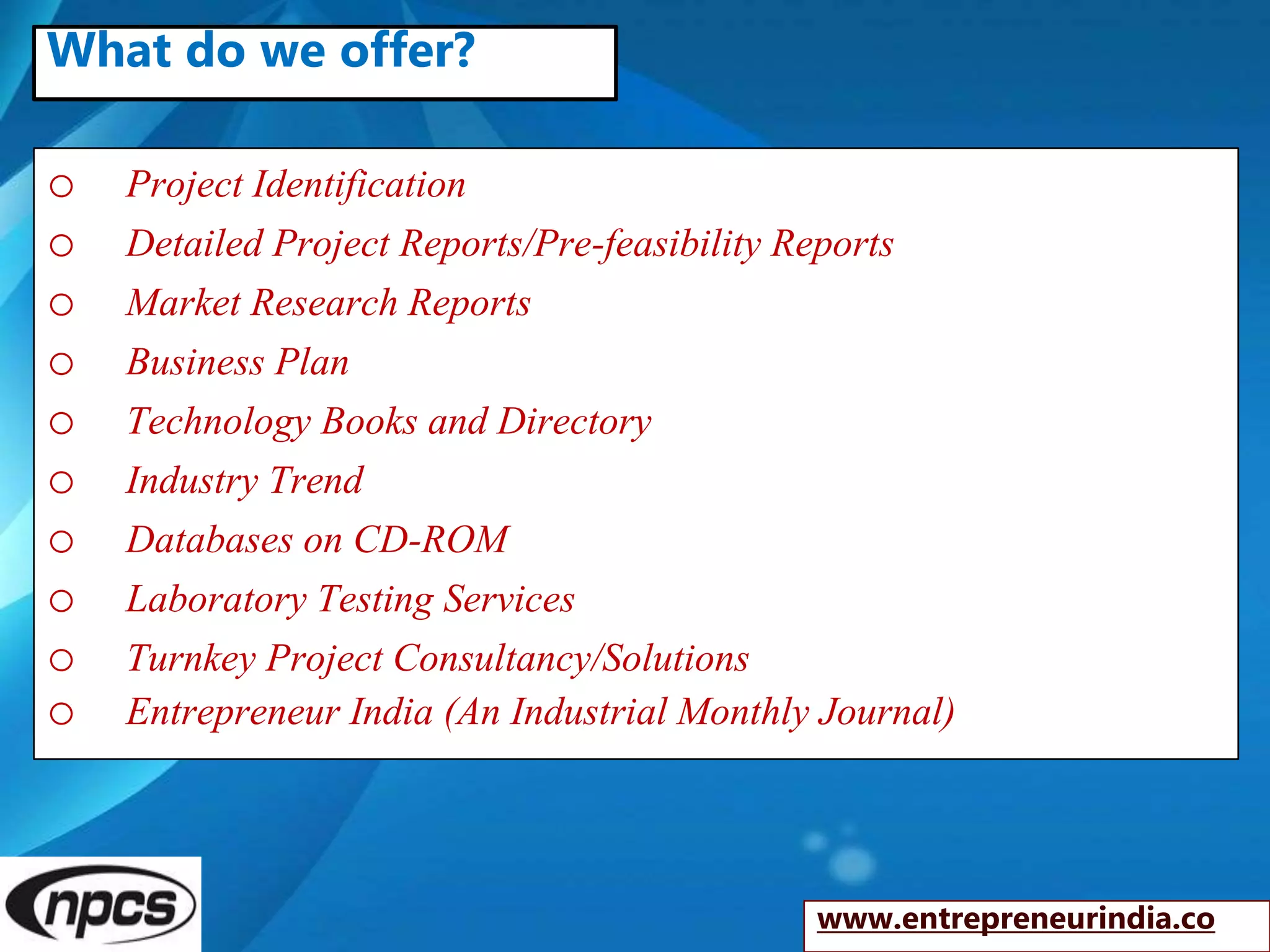 o Project Identification
o Detailed Project Reports/Pre-feasibility Reports
o Market Research Reports
o Business Plan
o Technology Books and Directory
o Industry Trend
o Databases on CD-ROM
o Laboratory Testing Services
o Turnkey Project Consultancy/Solutions
o Entrepreneur India (An Industrial Monthly Journal)
www.entrepreneurindia.co
What do we offer?
 