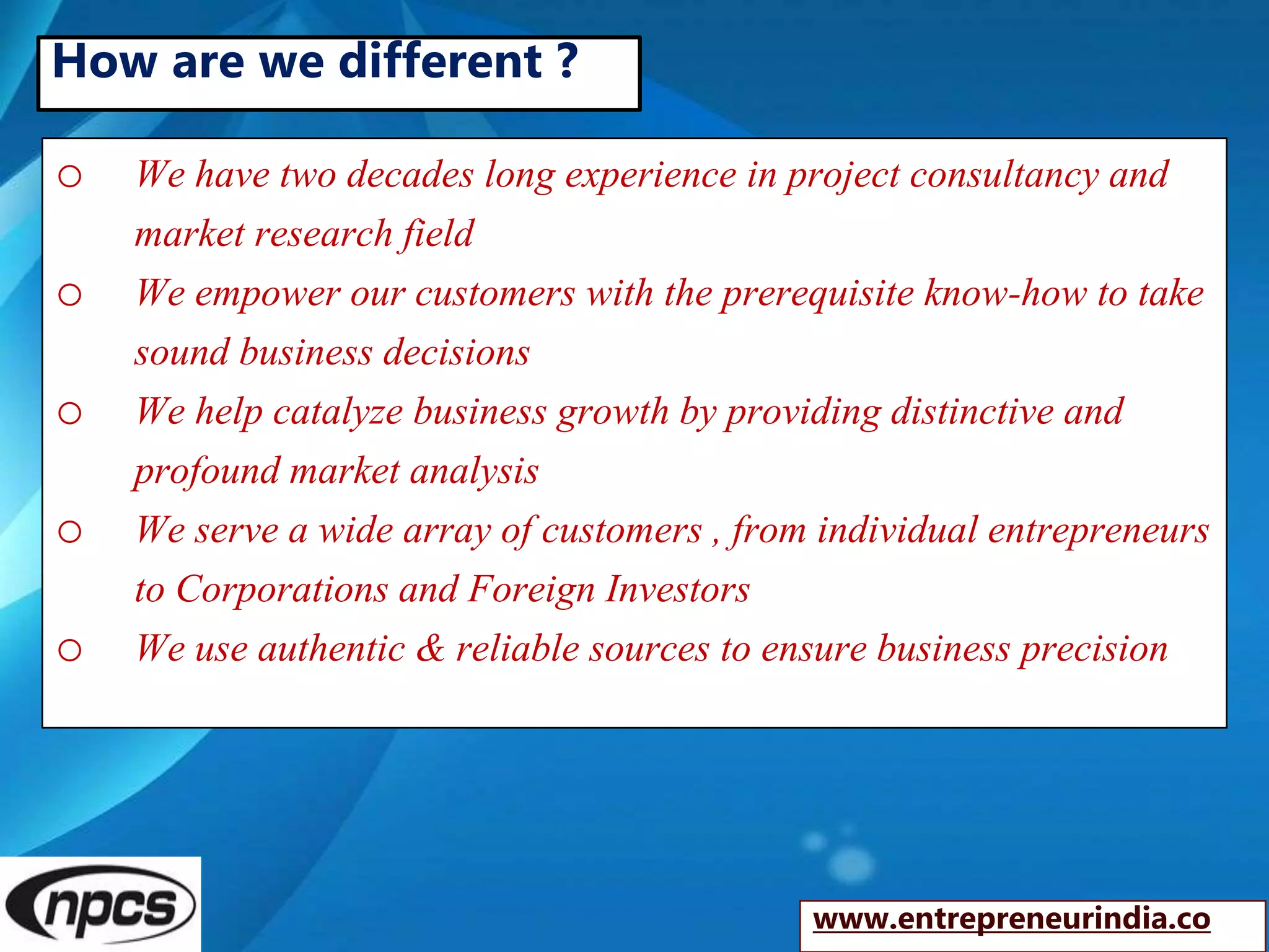o We have two decades long experience in project consultancy and
market research field
o We empower our customers with the prerequisite know-how to take
sound business decisions
o We help catalyze business growth by providing distinctive and
profound market analysis
o We serve a wide array of customers , from individual entrepreneurs
to Corporations and Foreign Investors
o We use authentic & reliable sources to ensure business precision
www.entrepreneurindia.co
How are we different ?
 