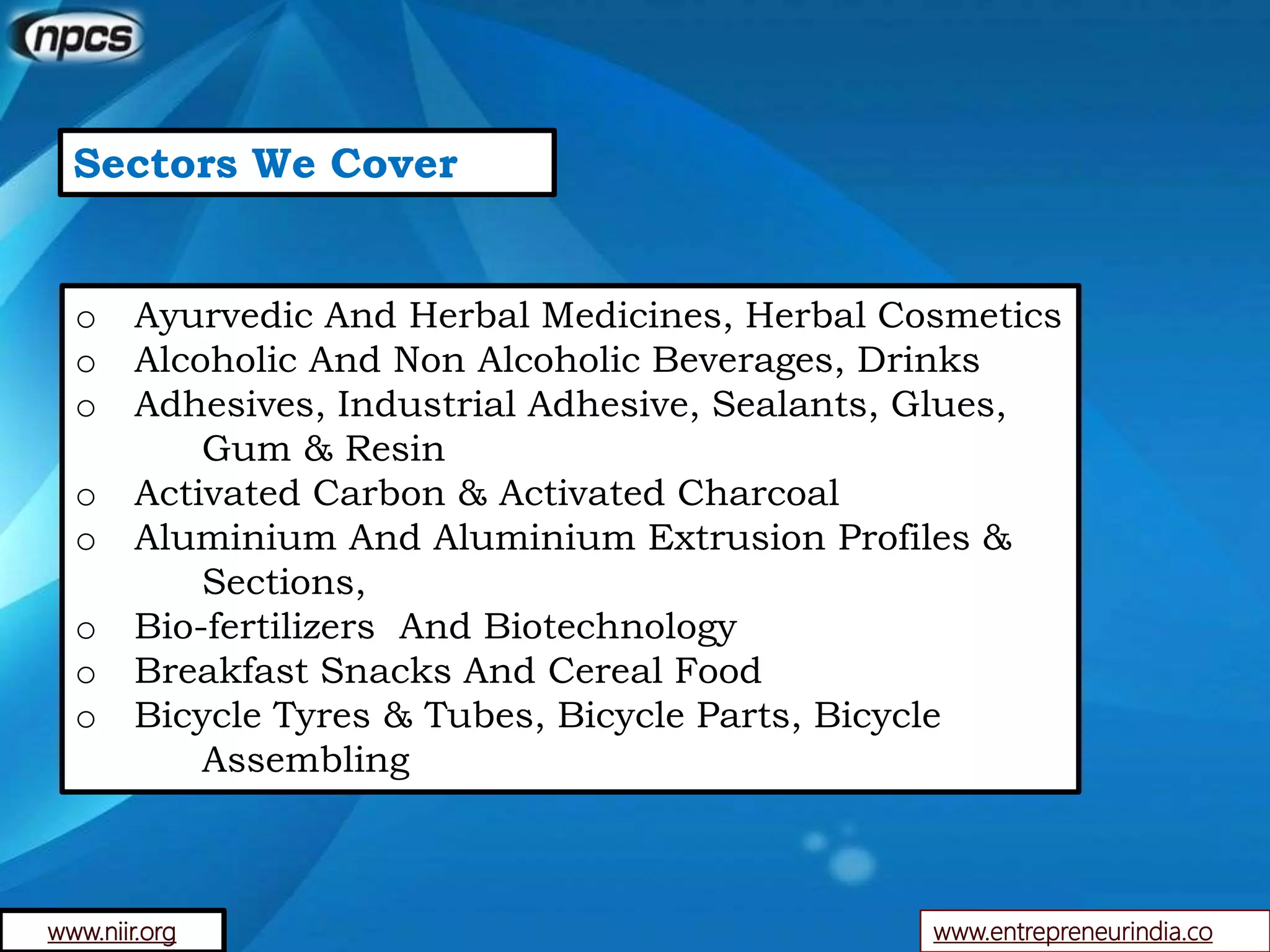 Sectors We Cover
o Ayurvedic And Herbal Medicines, Herbal Cosmetics
o Alcoholic And Non Alcoholic Beverages, Drinks
o Adhesives, Industrial Adhesive, Sealants, Glues,
Gum & Resin
o Activated Carbon & Activated Charcoal
o Aluminium And Aluminium Extrusion Profiles &
Sections,
o Bio-fertilizers And Biotechnology
o Breakfast Snacks And Cereal Food
o Bicycle Tyres & Tubes, Bicycle Parts, Bicycle
Assembling
www.entrepreneurindia.cowww.niir.org
 