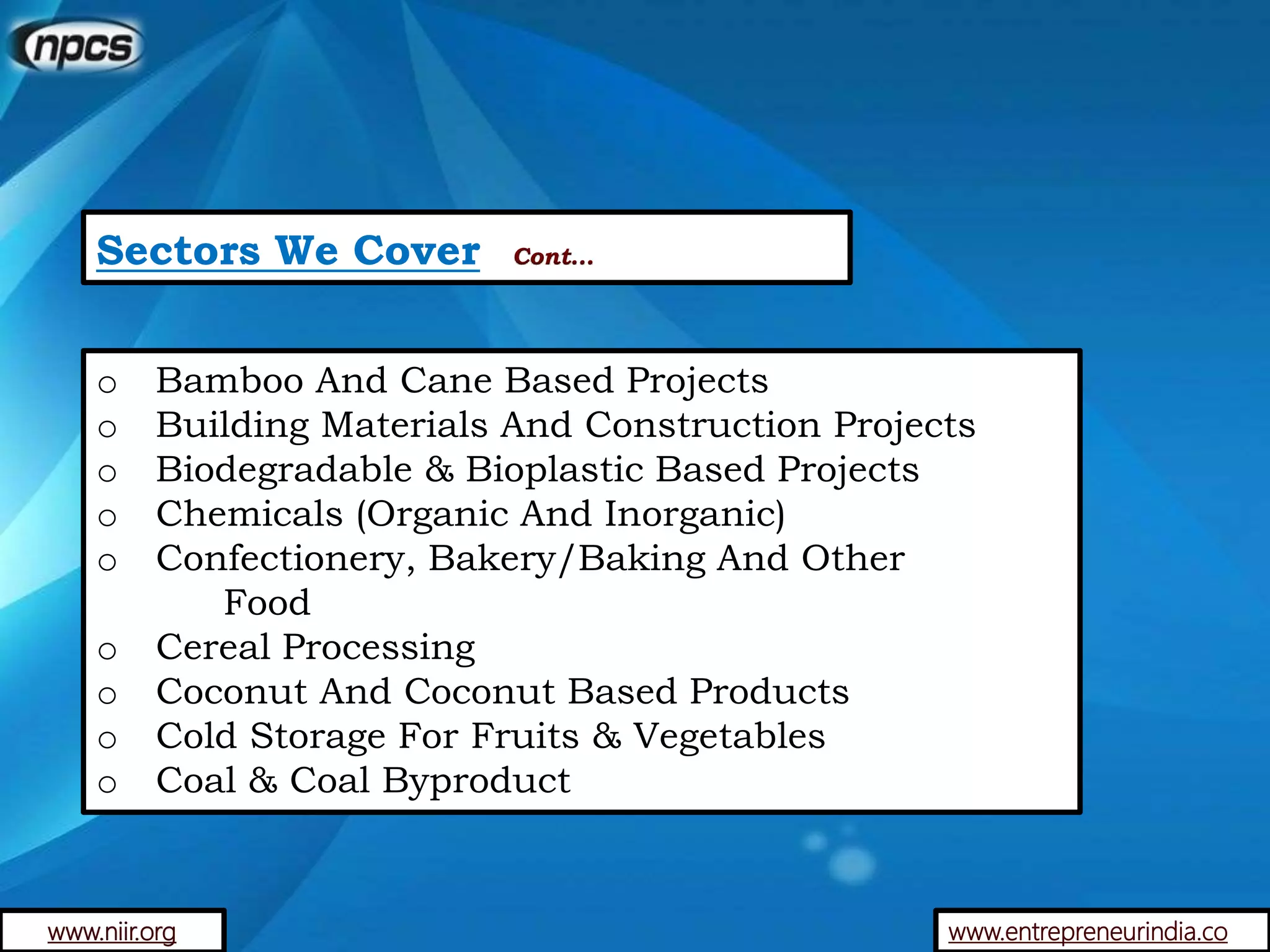Sectors We Cover Cont…
o Bamboo And Cane Based Projects
o Building Materials And Construction Projects
o Biodegradable & Bioplastic Based Projects
o Chemicals (Organic And Inorganic)
o Confectionery, Bakery/Baking And Other
Food
o Cereal Processing
o Coconut And Coconut Based Products
o Cold Storage For Fruits & Vegetables
o Coal & Coal Byproduct
www.entrepreneurindia.cowww.niir.org
 
