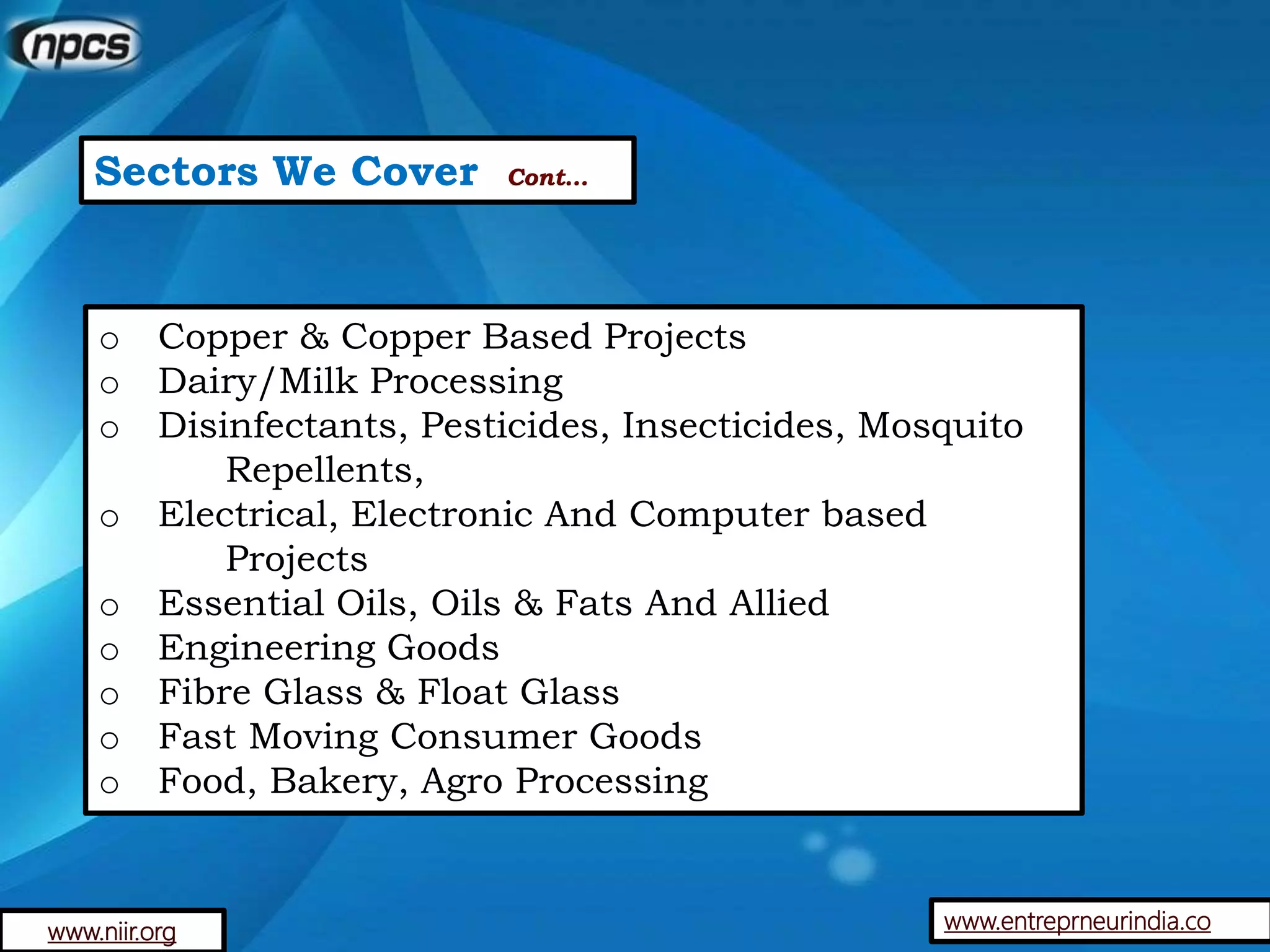Sectors We Cover Cont…
o Copper & Copper Based Projects
o Dairy/Milk Processing
o Disinfectants, Pesticides, Insecticides, Mosquito
Repellents,
o Electrical, Electronic And Computer based
Projects
o Essential Oils, Oils & Fats And Allied
o Engineering Goods
o Fibre Glass & Float Glass
o Fast Moving Consumer Goods
o Food, Bakery, Agro Processing
www.entreprneurindia.cowww.niir.org
 