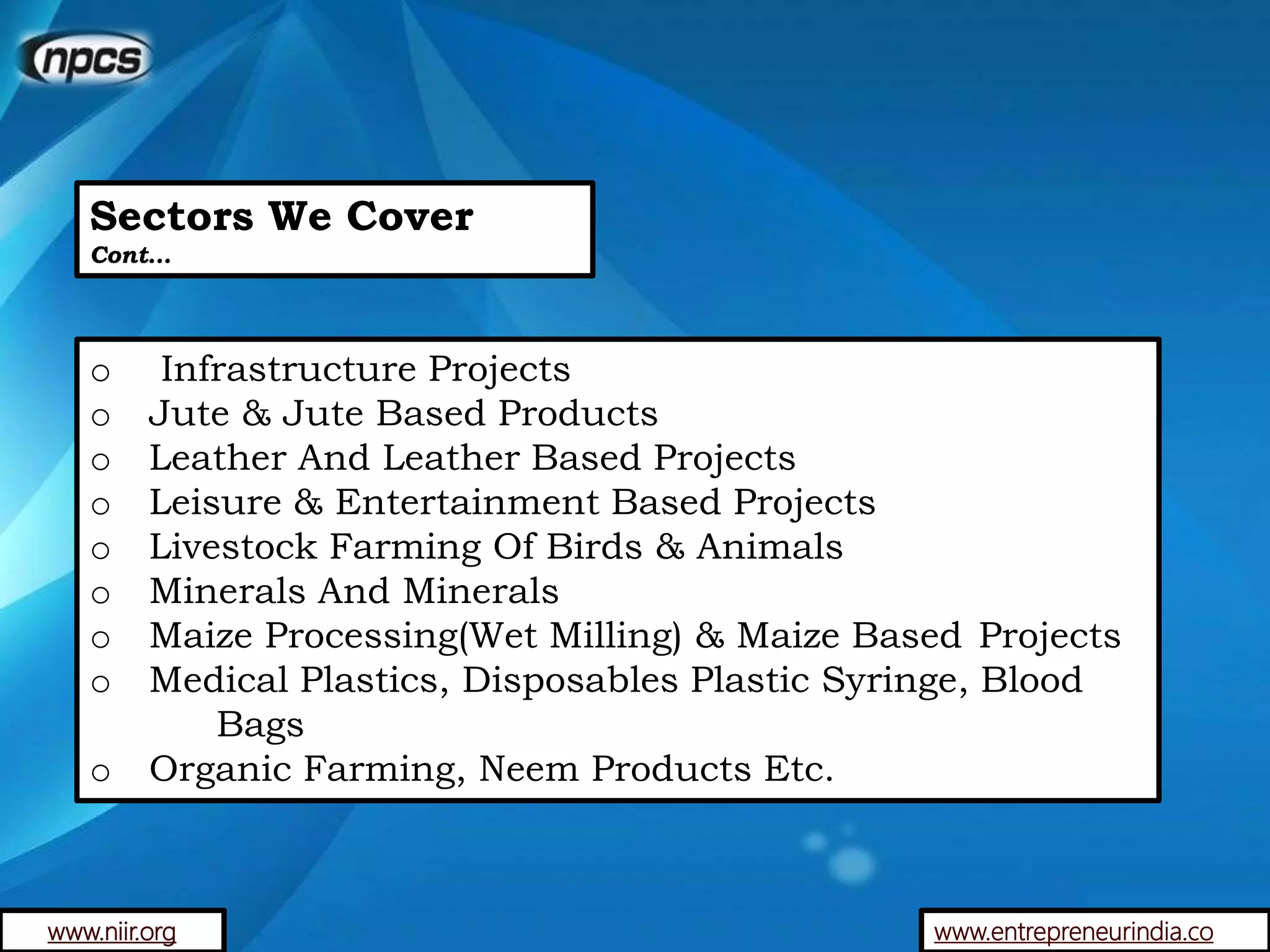 Sectors We Cover
Cont…
o Infrastructure Projects
o Jute & Jute Based Products
o Leather And Leather Based Projects
o Leisure & Entertainment Based Projects
o Livestock Farming Of Birds & Animals
o Minerals And Minerals
o Maize Processing(Wet Milling) & Maize Based Projects
o Medical Plastics, Disposables Plastic Syringe, Blood
Bags
o Organic Farming, Neem Products Etc.
www.entrepreneurindia.cowww.niir.org
 
