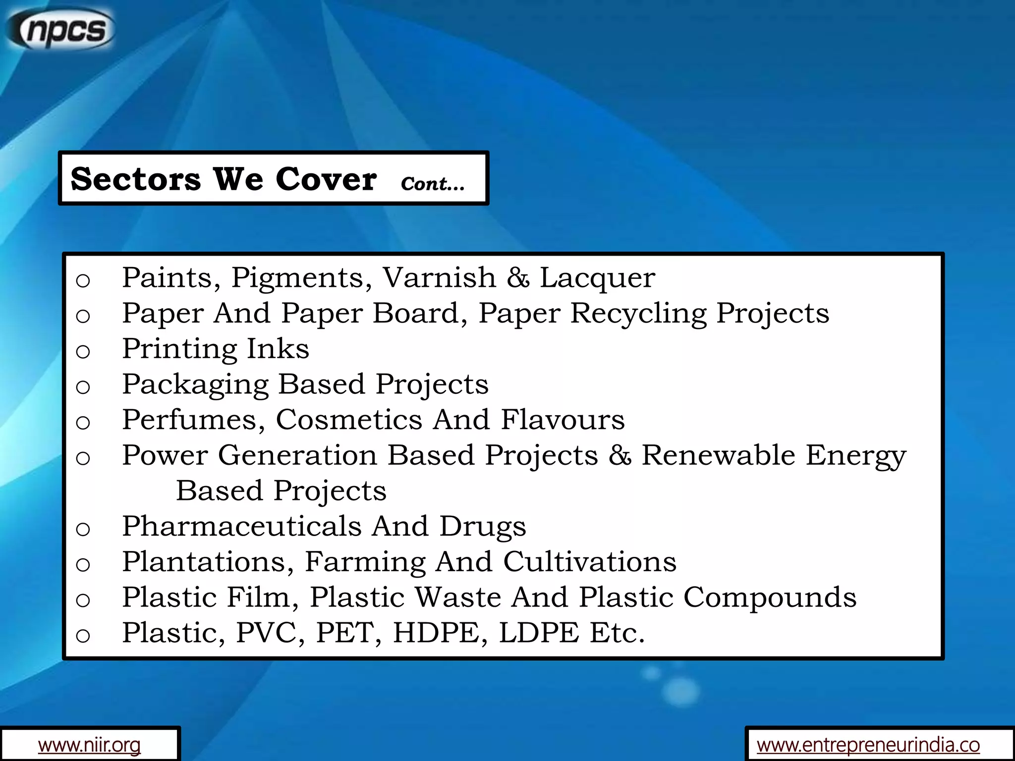 Sectors We Cover Cont…
o Paints, Pigments, Varnish & Lacquer
o Paper And Paper Board, Paper Recycling Projects
o Printing Inks
o Packaging Based Projects
o Perfumes, Cosmetics And Flavours
o Power Generation Based Projects & Renewable Energy
Based Projects
o Pharmaceuticals And Drugs
o Plantations, Farming And Cultivations
o Plastic Film, Plastic Waste And Plastic Compounds
o Plastic, PVC, PET, HDPE, LDPE Etc.
www.entrepreneurindia.cowww.niir.org
 