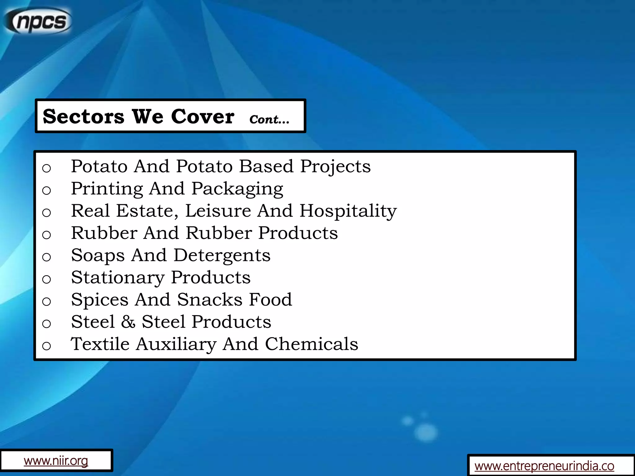 Sectors We Cover Cont…
o Potato And Potato Based Projects
o Printing And Packaging
o Real Estate, Leisure And Hospitality
o Rubber And Rubber Products
o Soaps And Detergents
o Stationary Products
o Spices And Snacks Food
o Steel & Steel Products
o Textile Auxiliary And Chemicals
www.entrepreneurindia.cowww.niir.org
 