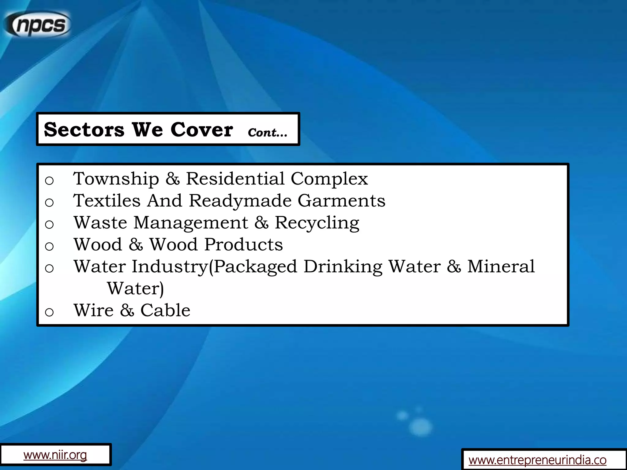 Sectors We Cover Cont…
o Township & Residential Complex
o Textiles And Readymade Garments
o Waste Management & Recycling
o Wood & Wood Products
o Water Industry(Packaged Drinking Water & Mineral
Water)
o Wire & Cable
www.entrepreneurindia.cowww.niir.org
 