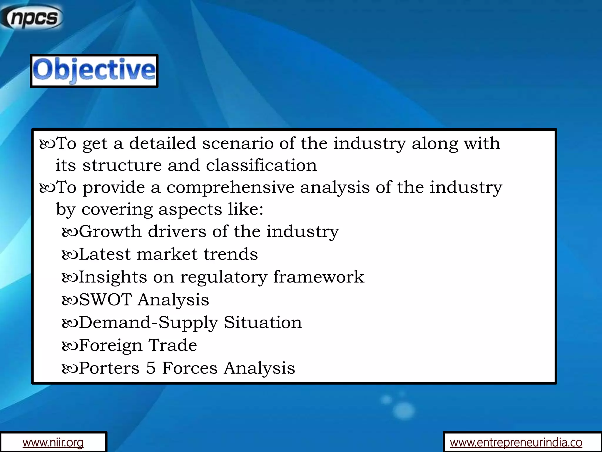 www.entrepreneurindia.co
To get a detailed scenario of the industry along with
its structure and classification
To provide a comprehensive analysis of the industry
by covering aspects like:
Growth drivers of the industry
Latest market trends
Insights on regulatory framework
SWOT Analysis
Demand-Supply Situation
Foreign Trade
Porters 5 Forces Analysis
www.niir.org
 