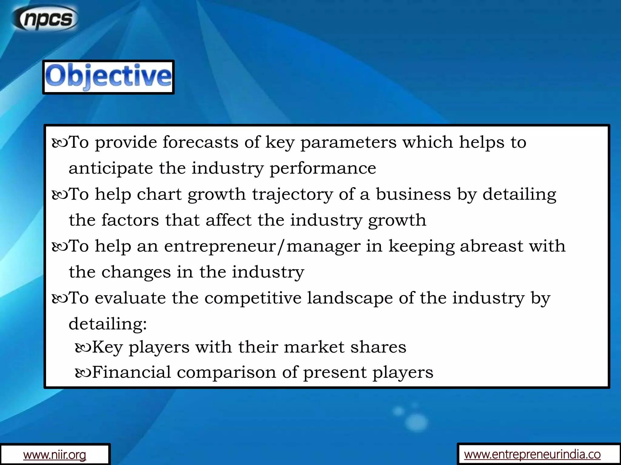 www.entrepreneurindia.co
To provide forecasts of key parameters which helps to
anticipate the industry performance
To help chart growth trajectory of a business by detailing
the factors that affect the industry growth
To help an entrepreneur/manager in keeping abreast with
the changes in the industry
To evaluate the competitive landscape of the industry by
detailing:
Key players with their market shares
Financial comparison of present players
www.niir.org
 
