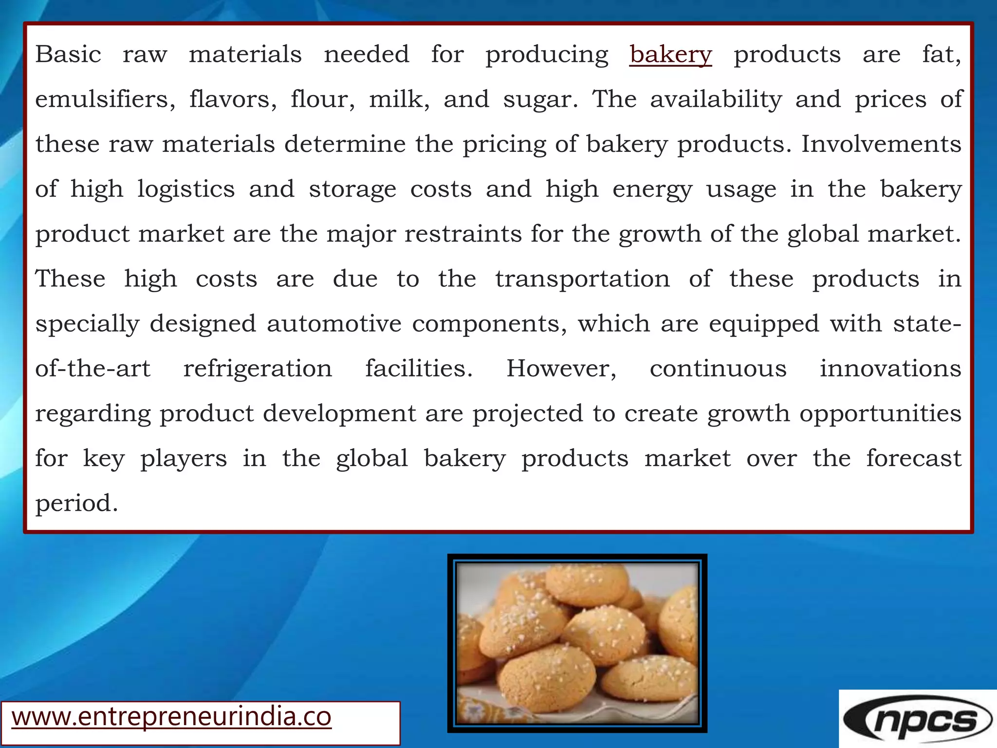 www.entrepreneurindia.co
Basic raw materials needed for producing bakery products are fat,
emulsifiers, flavors, flour, milk, and sugar. The availability and prices of
these raw materials determine the pricing of bakery products. Involvements
of high logistics and storage costs and high energy usage in the bakery
product market are the major restraints for the growth of the global market.
These high costs are due to the transportation of these products in
specially designed automotive components, which are equipped with state-
of-the-art refrigeration facilities. However, continuous innovations
regarding product development are projected to create growth opportunities
for key players in the global bakery products market over the forecast
period.
 