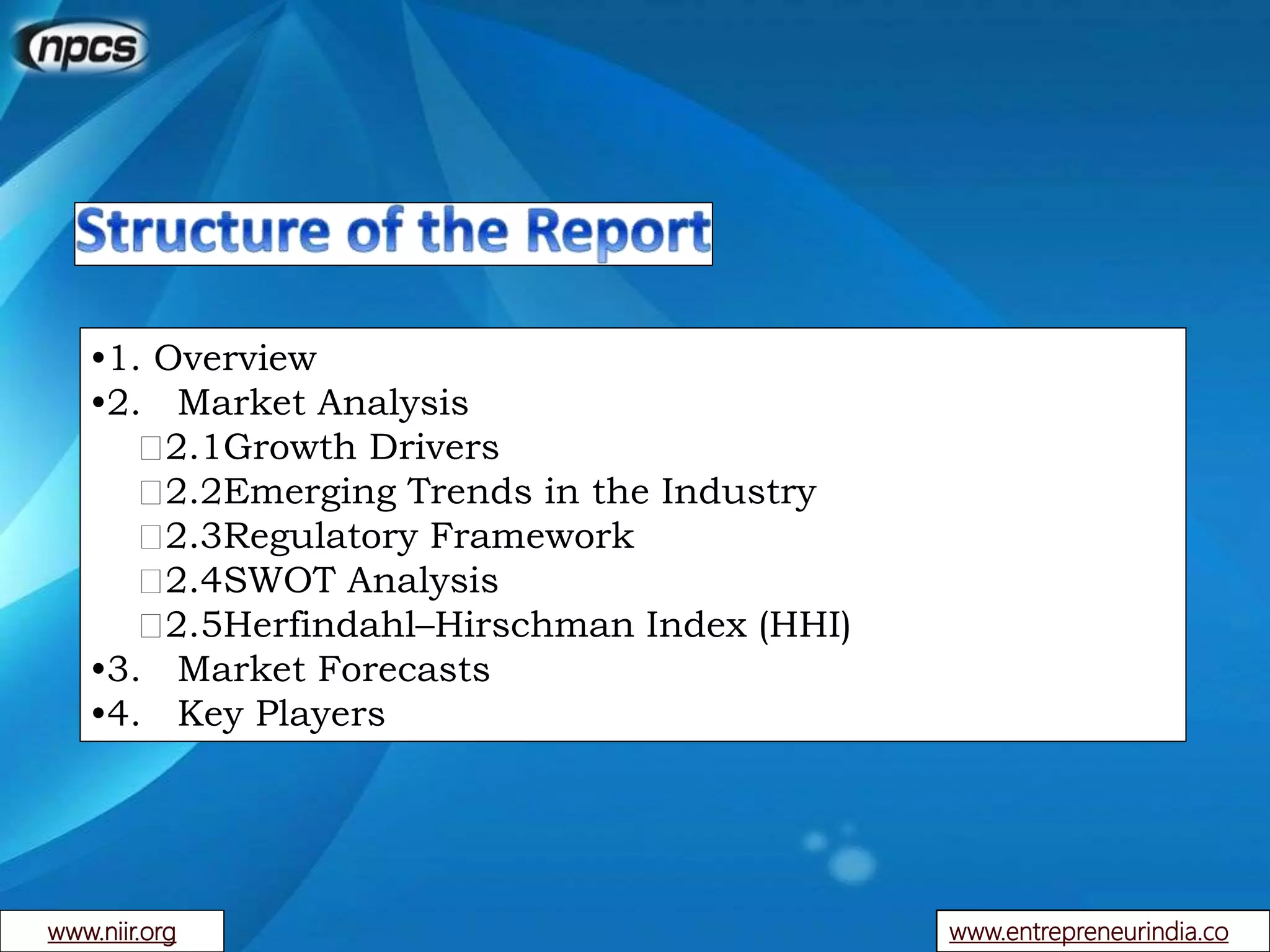 www.entrepreneurindia.co
•1. Overview
•2. Market Analysis
2.1Growth Drivers
2.2Emerging Trends in the Industry
2.3Regulatory Framework
2.4SWOT Analysis
2.5Herfindahl–Hirschman Index (HHI)
•3. Market Forecasts
•4. Key Players
www.niir.org
 