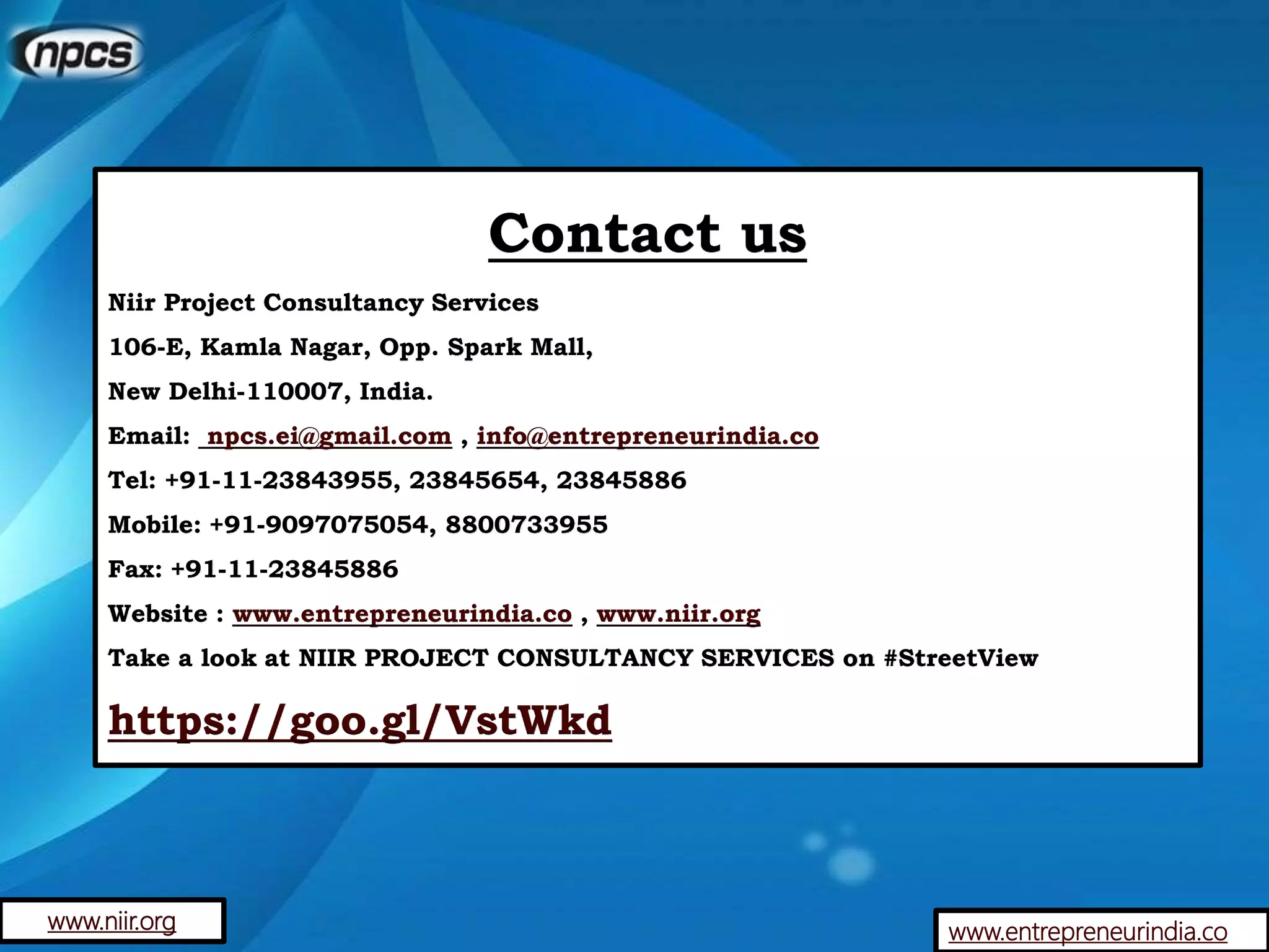 Contact us
Niir Project Consultancy Services
106-E, Kamla Nagar, Opp. Spark Mall,
New Delhi-110007, India.
Email: npcs.ei@gmail.com , info@entrepreneurindia.co
Tel: +91-11-23843955, 23845654, 23845886
Mobile: +91-9097075054, 8800733955
Fax: +91-11-23845886
Website : www.entrepreneurindia.co , www.niir.org
Take a look at NIIR PROJECT CONSULTANCY SERVICES on #StreetView
https://goo.gl/VstWkd
www.entrepreneurindia.cowww.niir.org
 