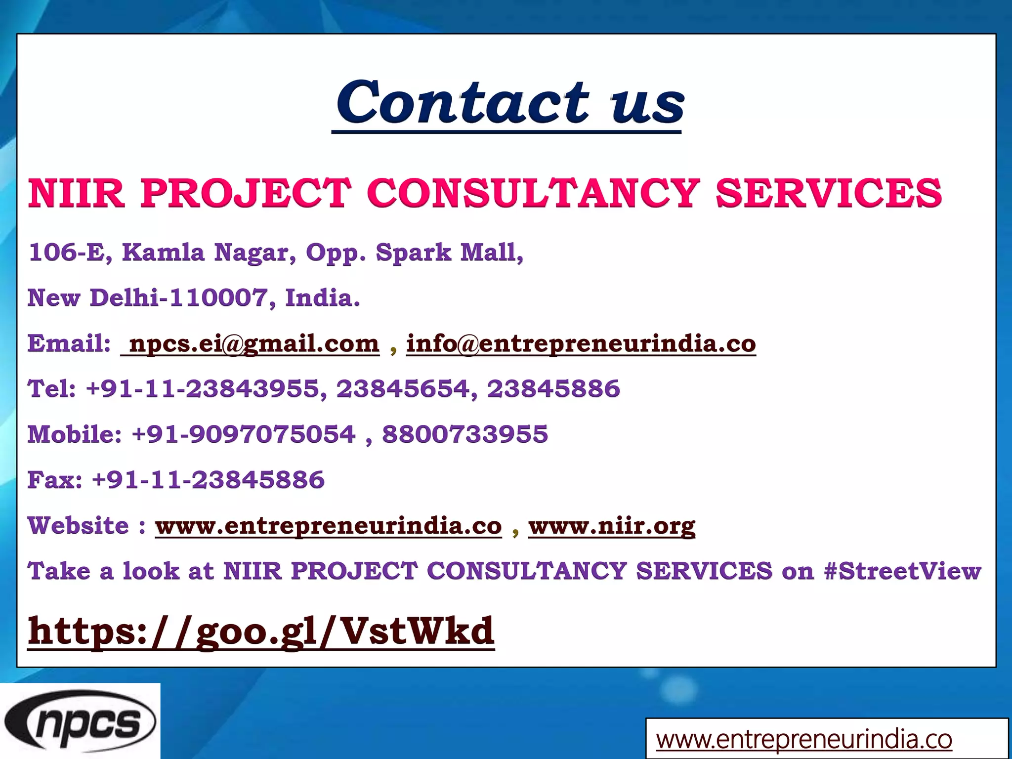 Contact us
NIIR PROJECT CONSULTANCY SERVICES
106-E, Kamla Nagar, Opp. Spark Mall,
New Delhi-110007, India.
Email: npcs.ei@gmail.com , info@entrepreneurindia.co
Tel: +91-11-23843955, 23845654, 23845886
Mobile: +91-9097075054 , 8800733955
Fax: +91-11-23845886
Website : www.entrepreneurindia.co , www.niir.org
Take a look at NIIR PROJECT CONSULTANCY SERVICES on #StreetView
https://goo.gl/VstWkd
www.entrepreneurindia.co
 