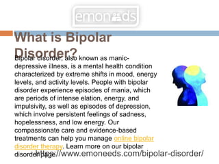 What is Bipolar
Disorder?
Bipolar disorder, also known as manic-
depressive illness, is a mental health condition
characterized by extreme shifts in mood, energy
levels, and activity levels. People with bipolar
disorder experience episodes of mania, which
are periods of intense elation, energy, and
impulsivity, as well as episodes of depression,
which involve persistent feelings of sadness,
hopelessness, and low energy. Our
compassionate care and evidence-based
treatments can help you manage online bipolar
disorder therapy. Learn more on our bipolar
disorder page.
https://www.emoneeds.com/bipolar-disorder/
 