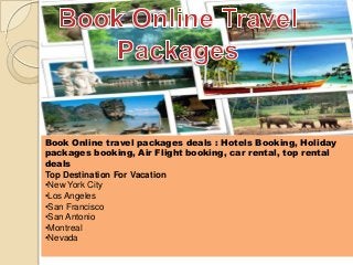 Book Online travel packages deals : Hotels Booking, Holiday
packages booking, Air Flight booking, car rental, top rental
deals
Top Destination For Vacation
•New York City
•Los Angeles
•San Francisco
•San Antonio
•Montreal
•Nevada
 