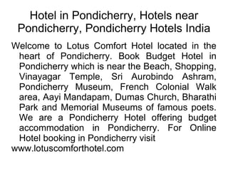 Hotel in Pondicherry, Hotels near Pondicherry, Pondicherry Hotels India Welcome to Lotus Comfort Hotel located in the heart of Pondicherry. Book Budget Hotel in Pondicherry which is near the Beach, Shopping, Vinayagar Temple, Sri Aurobindo Ashram, Pondicherry Museum, French Colonial Walk area, Aayi Mandapam, Dumas Church, Bharathi Park and Memorial Museums of famous poets. We are a Pondicherry Hotel offering budget accommodation in Pondicherry. For Online Hotel booking in Pondicherry visit  www.lotuscomforthotel.com 