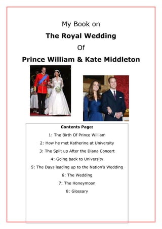 My Book on
The Royal Wedding
Of
Prince William & Kate Middleton
Contents Page:
1: The Birth Of Prince William
2: How he met Katherine at University
3: The Split up After the Diana Concert
4: Going back to University
5: The Days leading up to the Nation’s Wedding
6: The Wedding
7: The Honeymoon
8: Glossary
 