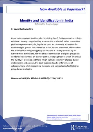 Now Available in Paperback!

          Identity and Identification in India
                           Defining the Disadvantaged

By Laura Dudley Jenkins



Can a state empower its citizens by classifying them? Or do reservation policies
reinforce the very categories they are meant to eradicate? Indian reservation
policies on government jobs, legislative seats and university admissions for
disadvantaged groups, like affirmative action policies elsewhere, are based on
the premise that recognizing group distinctions in society is necessary to
subvert these distinctions. Yet the official identification of eligible groups has
unintended side-effects on identity politics. Bridging theories which emphasize
the fluidity of identities and those which highlight the utility of group-based
mobilizations and policies, this book exposes didactic enforcement of
categorizations, while recognizing the social and political gains facilitated by
group-based strategies.



November 2009| Pb: 978-0-415-56062-7| £22.00/$39.95




                                         For more details, or to request a copy for review, please contact:
                                         Gemma Walker, Marketing Co-ordinator
                                         Gemma.Walker@tandf.co.uk                      +44 (0) 207 017 6192
 