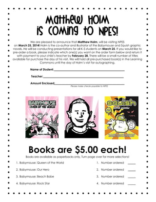 Matthew Holm
is coming to NPES!
We are pleased to announce that Matthew Holm, will be visiting NPES
on March 25, 2014! Holm is the co-author and illustrator of the Babymouse and Squish graphic
novels. He will be conducting presentations for all K-5 students on March 25. If you would like to
pre-order a book, please indicate which one(s) you want on the order form below and return it
with payment to your child’s teacher by February 28. There will be a small number of titles
available for purchase the day of his visit. We will hold all pre-purchased book(s) in the Learning
Commons until the day of Holm’s visit for autographing.
Name of Student: __________________________________________________
Teacher: _________________________________________________________
Amount Enclosed: _________________________________________________
Please make checks payable to NPES

Books are $5.00 each!
Books are available as paperbacks only. Turn page over for more selections!
1. Babymouse: Queen of the World

1. Number ordered

_____

2. Babymouse: Our Hero

2. Number ordered

_____

3. Babymouse: Beach Babe

3. Number ordered

_____

4. Babymouse: Rock Star

4. Number ordered

_____

 