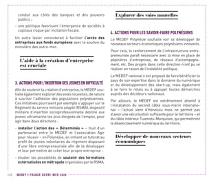 MEDEF I FRANCE OUTRE-MER 2020102
conduit aux côtés des banques et des pouvoirs
publics ;
-- une politique favorisant l’émergence de sociétés à
capitaux risque par incitation fiscale.
Un autre levier consisterait à faciliter l’accès des
entreprises aux fonds européens avec le soutien du
ministère des outre-mer.
L’aide à la création d’entreprise
est cruciale
3.	ACTIONSPOURL’INSERTIONDESJEUNESENDIFFICULTÉ
Afin de soutenir la création d’entreprise, le MEDEF sou-
haiteégalementexplorerdesvoiesnouvelles,denature
à susciter l’adhésion des populations polynésiennes.
Ces initiatives pourraient par exemple s’appuyer sur le
Régiment du service militaire adapté (RSMA), dispositif
militaire d’insertion socioprofessionnelle destiné aux
jeunes ultramarins les plus éloignés de l’emploi, pour
agir dans deux directions :
-- installer l’action des « Déterminés » – fruit d’un
partenariat entre le MEDEF et l‘association Agir
pour réussir – en Polynésie, en initiant un tutorat au
profit de jeunes volontaires du régiment disposant
d’une fibre entrepreneuriale afin de la développer
et leur permettre de créer leur propre entreprise ;
-- étudier les possibilités de soutenir des formations
externaliséesenmétropole organisées par le RSMA.
Explorer des voies nouvelles
4.	ACTIONS POUR LES SAVOIR-FAIRE POLYNÉSIENS
Le MEDEF Polynésie souhaite voir se développer de
nouveaux secteurs économiques polynésiens innovants.
Pour cela, le renforcement de l’infrastructure entre-
preneuriale paraît nécessaire avec la mise en place de
pépinières d’entreprises, de réseaux d’accompagne-
ment, etc. Des projets dans cette direction n’ont pu se
réaliser en raison de l’instabilité politique.
Le MEDEF national s’est proposé de faire bénéficier le
pays de son expertise dans le domaine du numérique
et du développement des start-up, mais également
à se faire le relais ou à appuyer toutes démarches
auprès des décideurs nationaux.
Par ailleurs, le MEDEF est extrêmement attentif à
l’installation du second câble sous-marin internatio-
nal  –  l’actuel vient d’Honolulu mais ne permet pas
d’avoir une sécurisation suffisante pour le territoire – et
du câble intérieur Tuamotu-Marquises, qui permettront
le désenclavement numérique du territoire.
Développer de nouveaux secteurs
économiques
 