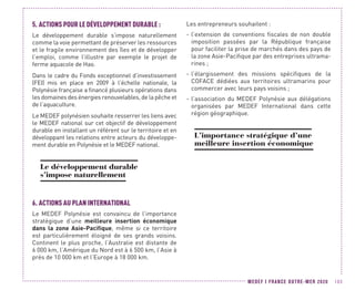 MEDEF I FRANCE OUTRE-MER 2020 103
5.	ACTIONS POUR LE DÉVELOPPEMENT DURABLE :
Le développement durable s’impose naturellement
comme la voie permettant de préserver les ressources
et le fragile environnement des îles et de développer
l’emploi, comme l’illustre par exemple le projet de
ferme aquacole de Hao.
Dans le cadre du Fonds exceptionnel d’investissement
(FEI) mis en place en 2009 à l’échelle nationale, la
Polynésie française a financé plusieurs opérations dans
les domaines des énergies renouvelables, de la pêche et
de l’aquaculture.
Le MEDEF polynésien souhaite resserrer les liens avec
le MEDEF national sur cet objectif de développement
durable en installant un référent sur le territoire et en
développant les relations entre acteurs du développe-
ment durable en Polynésie et le MEDEF national.
Le développement durable
s’impose naturellement
6.	ACTIONS AU PLAN INTERNATIONAL
Le MEDEF Polynésie est convaincu de l’importance
stratégique d’une meilleure insertion économique
dans la zone Asie-Pacifique, même si ce territoire
est particulièrement éloigné de ses grands voisins.
Continent le plus proche, l’Australie est distante de
6 000 km, l’Amérique du Nord est à 6 500 km, l’Asie à
près de 10 000 km et l’Europe à 18 000 km.
Les entrepreneurs souhaitent :
-- l’extension de conventions fiscales de non double
imposition passées par la République française
pour faciliter la prise de marchés dans des pays de
la zone Asie-Pacifique par des entreprises ultrama-
rines ;
-- l’élargissement des missions spécifiques de la
COFACE dédiées aux territoires ultramarins pour
commercer avec leurs pays voisins ;
-- l’association du MEDEF Polynésie aux délégations
organisées par MEDEF International dans cette
région géographique.
L’importance stratégique d’une
meilleure insertion économique
 