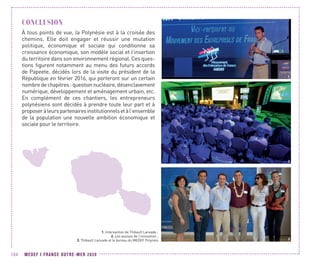 MEDEF I FRANCE OUTRE-MER 2020104
CONCLUSION
À tous points de vue, la Polynésie est à la croisée des
chemins. Elle doit engager et réussir une mutation
politique, économique et sociale qui conditionne sa
croissance économique, son modèle social et l’insertion
du territoire dans son environnement régional. Ces ques-
tions figurent notamment au menu des futurs accords
de Papeete, décidés lors de la visite du président de la
République en février 2016, qui porteront sur un certain
nombre de chapitres : question nucléaire, désenclavement
numérique, développement et aménagement urbain, etc.
En complément de ces chantiers, les entrepreneurs
polynésiens sont décidés à prendre toute leur part et à
proposeràleurspartenairesinstitutionnelsetàl’ensemble
de la population une nouvelle ambition économique et
sociale pour le territoire.
3
2
1. Intervantion de Thibault Lanxade ;
2. Les assises de l’innovation ;
3. Thibault Lanxade et le bureau du MEDEF Polynési
1
 