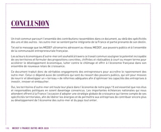 MEDEF I FRANCE OUTRE-MER 2020106
CONCLUSION
Un trait commun parcourt l’ensemble des contributions rassemblées dans ce document, au-delà des spécificités
des uns et des autres : les outre-mer se sentent partie intégrante de la France et partie prenante de son destin.
Tel est le message que les MEDEF ultramarins adressent au réseau MEDEF, aux pouvoirs publics et à l’ensemble
de la communauté entrepreneuriale française.
Les acteurs économiques d’outre-mer ont souhaité à travers ce travail commun souligner le potentiel incroyable
de ces territoires et formuler des propositions concrètes, chiffrées et réalisables à court ou moyen terme pour
accélérer le développement économique, lutter contre le chômage et offrir à l’économie française dans son
ensemble de nouveaux relais de croissance.
Ce document traduit donc de véritables engagements des entrepreneurs pour accroître le rayonnement des
outre-mer. Celui-ci dépend aussi de conditions qui sont du ressort des pouvoirs publics, qui ont pour mission
de nourrir et développer un « terreau » de réformes adéquates afin d’optimiser les capacités des entreprises à
investir, innover et embaucher.
Oui, les territoires d’outre-mer ont toute leur place dans l’économie de notre pays ! Il est essentiel que nos élus
et responsables politiques en soient davantage convaincus. Les importantes échéances nationales qui nous
attendent offrent à la France l’occasion d’adopter une stratégie globale de croissance qui tienne compte de ses
spécificités territoriales, afin de libérer les énergies et de permettre aux entreprises de contribuer encore plus
au développement de l’économie des outre-mer et du pays tout entier.
 