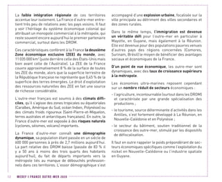 MEDEF I FRANCE OUTRE-MER 202012
La faible intégration régionale de ces territoires
accentue leur isolement. La France d’outre-mer entre-
tient très peu de relations avec les pays voisins. Il faut
y voir l’héritage du système économique colonial qui
attribuait un monopole commercial à la métropole, qui
reste souvent encore aujourd’hui le premier partenaire
commercial, surtout dans les DROM.
Ces caractéristiques confèrent à la France la deuxième
Zone économique exclusive (ZEE) du monde, avec
11 035 000 km2
(juste derrière celle des États-Unis mais
bien avant celle de l'Australie). La ZEE de la France
couvre approximativement 8 % de la surface de toutes
les ZEE du monde, alors que la superficie terrestre de
la République française ne représente que 0,45 % de la
superficie des terres émergées. Le droit d’exploitation
des ressources naturelles des ZEE en fait une source
de richesse considérable.
L’outre-mer français est soumis à des climats diffi-
ciles, qu’il s’agisse des zones tropicales ou équatoriales
(Caraïbes, Amérique du Sud, océan Indien, Polynésie) ou
des climats froids rigoureux (Saint-Pierre-et-Miquelon,
terres australes et antarctiques françaises). En outre, la
France d’outre-mer est exposée à des risques naturels
(cyclones, séismes, volcans) importants.
La France d’outre-mer connaît une démographie
dynamique, sa population étant passée en un siècle de
600 000 personnes à près de 2,7 millions aujourd’hui.
La part relative des DROM baisse (passée de 83 % il
y a 50  ans à moins des trois quarts des habitants
aujourd’hui), du fait de départs importants vers la
métropole liés au manque de débouchés profession-
nels dans ces territoires. L’essor démographique s’est
accompagné d’une explosion urbaine, focalisée sur la
ville principale au détriment des villes secondaires et
des zones rurales.
Dans le même temps, l’immigration est devenue
un véritable défi pour l’outre-mer en particulier à
Mayotte, en Guyane, mais également à la Réunion.
Elle est devenue pour des populations pauvres venues
d’autres pays des régions concernées (Comores,
Surinam, Brésil) le moyen de bénéficier des avantages
sociaux et économiques de la France.
D’un point de vue économique, les outre-mer sont
dynamiques, avec des taux de croissance supérieurs
à la métropole.
Les économies ultra-marines reposent cependant
sur un nombre réduit de secteurs économiques :
- l’agriculture, incontournable (surtout dans les DROM)
et caractérisée par une grande spécialisation des
productions ;
- le tourisme, source déterminante d’activités dans les
Antilles, s’est fortement développé à La Réunion, en
Nouvelle-Calédonie et en Polynésie ;
- le secteur du bâtiment, soutien traditionnel de la
croissance des outre-mer, stimulé par les dispositifs
de défiscalisation.
Il faut en outre rappeler le poids prépondérant de sec-
teurs économiques spécifiques comme l’exploitation du
nickel en Nouvelle-Calédonie ou l’industrie spatiale
en Guyane.
 