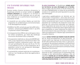 MEDEF I FRANCE OUTRE-MER 2020 25
UNE ÉCONOMIE DYNAMIQUE MAIS
FRAGILE
Comme nombre d’autres territoires ultramarins, la
Guadeloupe présente un certain nombre de caracté-
ristiques physiques qui confèrent à ce territoire à
la fois des atouts et des handicaps, qui ne sont pas
sans incidences sur sa performance économique et
sa situation sociale.
•	L’insularité sur une surface réduite, qui rend très
prégnantes les problématiques environnementales
et de développement durable.
•	86000km²deZEE,soitprèsduquartdelaZEEmétro-
politaine – soit plus que la Méditerranée !) – qui offre
un potentiel restant à développer.
•	Un éloignement de 6 200 km de la métropole et donc
de l’Union européenne, qui induit des handicaps
structurels nécessitant d’être compensés.
•	Unepopulationstabiliséeau-dessusde400 000 habi-
tants, ce qui représente un marché local réduit. Une
population toutefois relativement jeune, mais avec
une part grandissante des plus de 60 ans (7,3  %),
ce qui présente à la fois un atout (importance de la
population active) et une perspective (développe-
ment de la Silver économie).
•	La proximité du continent américain et un positionne-
ment sur l’arc Caraïbe qui offrent des opportunités à
développer.
Au plan économique, la Guadeloupe compte parmi
les territoires les plus développés de la Caraïbe.
Dans la région, elle est comme un îlot de richesse, par
son taux d’alphabétisation, le niveau de ses prestations
sociales et un système de santé équivalent à ceux des
pays développés.
L’agriculture guadeloupéenne est dominée par les
cultures dites « d’exportation », dont celles de la canne
àsucreetdelabanane.Lesculturesfruitièresetmaraî-
chères ne parviennent pas à couvrir les besoins de la
population par insuffisance de production locale mais
aussi par une concurrence exacerbée non maîtrisée.
D’où l’importation de tonnes de fruits et de légumes
venant d’Afrique et d’Amérique latine régions beaucoup
plus compétitives en raison notamment du faible coût
de la main d’œuvre mais aussi d’Europe. L’industrie se
réduit principalement à l’industrie agro-alimentaire et
à la petite industrie.
C’est le secteur tertiaire qui emploie le plus de salariés
(65 %), divisé principalement en deux branches : le
secteur public qui regroupe les fonctionnaires (près
de 25 % des actifs) et le tourisme. Celui-ci, bien qu’en-
couragé par des politiques publiques insuffisamment
développées, est fortement concurrencé par les très
faibles coûts des autres destinations antillaises (Cuba,
République Dominicaine).
La croissance guadeloupéenne poursuit la reprise
amorcée en 2014, soutenue par la consommation des
ménages et des administrations publiques. Elle est
cependant freinée par un marché intérieur exigu et
non susceptible de croissance significative et par des
coûts de production élevés. Selon l’Union européenne,
 