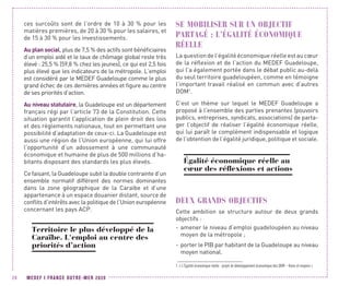 MEDEF I FRANCE OUTRE-MER 202026
ces surcoûts sont de l’ordre de 10 à 30 % pour les
matières premières, de 20 à 30 % pour les salaires, et
de 15 à 30 % pour les investissements.
Au plan social, plus de 7,5 % des actifs sont bénéficiaires
d’un emploi aidé et le taux de chômage global reste très
élevé : 25,5 % (59,8 % chez les jeunes), ce qui est 2,5 fois
plus élevé que les indicateurs de la métropole. L’emploi
est considéré par le MEDEF Guadeloupe comme le plus
grand échec de ces dernières années et figure au centre
de ses priorités d’action.
Au niveau statutaire, la Guadeloupe est un département
français régi par l’article 73 de la Constitution. Cette
situation garantit l’application de plein droit des lois
et des règlements nationaux, tout en permettant une
possibilité d’adaptation de ceux-ci. La Guadeloupe est
aussi une région de l’Union européenne, qui lui offre
l’opportunité d’un adossement à une communauté
économique et humaine de plus de 500 millions d’ha-
bitants disposant des standards les plus élevés.
Ce faisant, la Guadeloupe subit la double contrainte d’un
ensemble normatif différent des normes dominantes
dans la zone géographique de la Caraïbe et d’une
appartenance à un espace douanier distant, source de
conflits d’intérêts avec la politique de l’Union européenne
concernant les pays ACP.
Territoire le plus développé de la
Caraïbe. L'emploi au centre des
priorités d’action
SE MOBILISER SUR UN OBJECTIF
PARTAGÉ : L’ÉGALITÉ ÉCONOMIQUE
RÉELLE
La question de l’égalité économique réelle est au cœur
de la réflexion et de l’action du MEDEF Guadeloupe,
qui l’a également portée dans le débat public au-delà
du seul territoire guadeloupéen, comme en témoigne
l’important travail réalisé en commun avec d’autres
DOM1
.
C’est un thème sur lequel le MEDEF Guadeloupe a
proposé à l’ensemble des parties prenantes (pouvoirs
publics, entreprises, syndicats, associations) de parta-
ger l’objectif de réaliser l’égalité économique réelle,
qui lui paraît le complément indispensable et logique
de l’obtention de l’égalité juridique, politique et sociale.
Égalité économique réelle au
cœur des réflexions et actions
DEUX GRANDS OBJECTIFS
Cette ambition se structure autour de deux grands
objectifs :
-- amener le niveau d’emploi guadeloupéen au niveau
moyen de la métropole ;
-- porter le PIB par habitant de la Guadeloupe au niveau
moyen national.
1. « L’Égalité économique réelle : projet de développement économique des DOM – Voies et moyens »
 