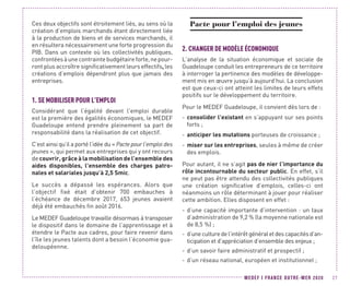 MEDEF I FRANCE OUTRE-MER 2020 27
Ces deux objectifs sont étroitement liés, au sens où la
création d’emplois marchands étant directement liée
à la production de biens et de services marchands, il
en résultera nécessairement une forte progression du
PIB. Dans un contexte où les collectivités publiques,
confrontéesàunecontraintebudgétaireforte,nepour-
ront plus accroître significativement leurs effectifs, les
créations d’emplois dépendront plus que jamais des
entreprises.
1.	SE MOBILISER POUR L’EMPLOI
Considérant que l’égalité devant l’emploi durable
est la première des égalités économiques, le MEDEF
Guadeloupe entend prendre pleinement sa part de
responsabilité dans la réalisation de cet objectif.
C’est ainsi qu’il a porté l’idée du « Pacte pour l’emploi des
jeunes », qui permet aux entreprises qui y ont recours
de couvrir, grâce à la mobilisation de l’ensemble des
aides disponibles, l’ensemble des charges patro-
nales et salariales jusqu’à 2,5 Smic.
Le succès a dépassé les espérances. Alors que
l’objectif fixé était d’obtenir 700 embauches à
l’échéance de décembre 2017, 653 jeunes avaient
déjà été embauchés fin août 2016.
Le MEDEF Guadeloupe travaille désormais à transposer
le dispositif dans le domaine de l’apprentissage et à
étendre le Pacte aux cadres, pour faire revenir dans
l’île les jeunes talents dont a besoin l’économie gua-
deloupéenne.
Pacte pour l’emploi des jeunes
2.	CHANGER DE MODÈLE ÉCONOMIQUE
L’analyse de la situation économique et sociale de
Guadeloupe conduit les entrepreneurs de ce territoire
à interroger la pertinence des modèles de développe-
ment mis en œuvre jusqu’à aujourd’hui. La conclusion
est que ceux-ci ont atteint les limites de leurs effets
positifs sur le développement du territoire.
Pour le MEDEF Guadeloupe, il convient dès lors de :
-- consolider l’existant en s’appuyant sur ses points
forts ;
-- anticiper les mutations porteuses de croissance ;
-- miser sur les entreprises, seules à même de créer
des emplois.
Pour autant, il ne s’agit pas de nier l’importance du
rôle incontournable du secteur public. En effet, s’il
ne peut pas être attendu des collectivités publiques
une création significative d’emplois, celles-ci ont
néanmoins un rôle déterminant à jouer pour réaliser
cette ambition. Elles disposent en effet :
-- d’une capacité importante d’intervention : un taux
d’administration de 9,2 % (la moyenne nationale est
de 8,5 %) ;
-- d’uneculturedel’intérêtgénéraletdescapacitésd’an-
ticipation et d’appréciation d’ensemble des enjeux ;
-- d’un savoir faire administratif et prospectif ;
-- d’un réseau national, européen et institutionnel ;
 