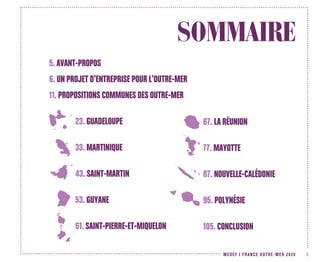 MEDEF I FRANCE OUTRE-MER 2020 3
SOMMAIRE
5. AVANT-PROPOS
6. UN PROJET D’ENTREPRISE POUR L’OUTRE-MER
11. PROPOSITIONS COMMUNES DES OUTRE-MER
23. GUADELOUPE
33. MARTINIQUE
43. SAINT-MARTIN
53. GUYANE
61. SAINT-PIERRE-ET-MIQUELON
67. LA RÉUNION
77. MAYOTTE
87. NOUVELLE-CALÉDONIE
95. POLYNÉSIE
105. CONCLUSION
 