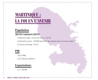 MEDEF I FRANCE OUTRE-MER 202034
MARTINIQUE :
LA FOI EN L’AVENIR
Population
385 551 habitants (2013)
 Moyenne d’âge : (moins de 20 ans : 24,9 %)
 Population active : 178 000 (dont 42 % des salariés dans le secteur public)
 Taux de chômage : 19,4 %
PIB
 8,14 Md€
 22 140 € par habitant
Exportations
 +/- 450 M€
 