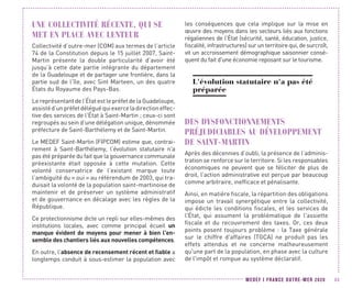 MEDEF I FRANCE OUTRE-MER 2020 45
UNE COLLECTIVITÉ RÉCENTE, QUI SE
MET EN PLACE AVEC LENTEUR
Collectivité d’outre-mer (COM) aux termes de l’article
74 de la Constitution depuis le 15 juillet 2007, Saint-
Martin présente la double particularité d’avoir été
jusqu’à cette date partie intégrante du département
de la Guadeloupe et de partager une frontière, dans la
partie sud de l’île, avec Sint Marteen, un des quatre
États du Royaume des Pays-Bas.
Le représentant de l’État est le préfet de la Guadeloupe,
assistéd’unpréfetdéléguéquiexerceladirectioneffec-
tive des services de l’État à Saint-Martin ; ceux-ci sont
regroupés au sein d’une délégation unique, dénommée
préfecture de Saint-Barthélemy et de Saint-Martin.
Le MEDEF Saint-Martin (FIPCOM) estime que, contrai-
rement à Saint-Barthélemy, l’évolution statutaire n'a
pas été préparée du fait que la gouvernance communale
préexistante était opposée à cette mutation. Cette
volonté conservatrice de l’existant marque toute
l’ambiguïté du « oui » au référendum de 2003, qui tra-
duisait la volonté de la population saint-martinoise de
maintenir et de préserver un système administratif
et de gouvernance en décalage avec les règles de la
République.
Ce protectionnisme dicte un repli sur elles-mêmes des
institutions locales, avec comme principal écueil un
manque évident de moyens pour mener à bien l'en-
semble des chantiers liés aux nouvelles compétences.
En outre, l’absence de recensement récent et fiable a
longtemps conduit à sous-estimer la population avec
les conséquences que cela implique sur la mise en
œuvre des moyens dans les secteurs liés aux fonctions
régaliennes de l’État (sécurité, santé, éducation, justice,
fiscalité, infrastructures) sur un territoire qui, de surcroît,
vit un accroissement démographique saisonnier consé-
quent du fait d'une économie reposant sur le tourisme.
L'évolution statutaire n'a pas été
préparée
DES DYSFONCTIONNEMENTS
PRÉJUDICIABLES AU DÉVELOPPEMENT
DE SAINT-MARTIN
Après des décennies d’oubli, la présence de l’adminis-
tration se renforce sur le territoire. Si les responsables
économiques ne peuvent que se féliciter de plus de
droit, l’action administrative est perçue par beaucoup
comme arbitraire, inefficace et pénalisante.
Ainsi, en matière fiscale, la répartition des obligations
impose un travail synergétique entre la collectivité,
qui édicte les conditions fiscales, et les services de
l'État, qui assument la problématique de l'assiette
fiscale et du recouvrement des taxes. Or, ces deux
points posent toujours problème : la Taxe générale
sur le chiffre d'affaires (TGCA) ne produit pas les
effets attendus et ne concerne malheureusement
qu'une part de la population, en phase avec la culture
de l'impôt et rompue au système déclaratif.
 