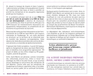 MEDEF I FRANCE OUTRE-MER 202046
Or, devant le manque de moyens et dans l’urgence,
l’administration privilégie immanquablement la piste
de l’augmentation des taxes et tend à contrôler en
priorité les entreprises et les assujettis répertoriés
plutôt que les fraudeurs.
Or, le problème principal vient de ce que l’État n’a
pas fait en sorte de permettre à la COM de finan-
cer son développement. L'absence de ressources
non transférées de l'État ne permet en effet pas à la
COM d'assurer les investissements nécessaires aux
équipements indispensables, la compétitivité de son
économie et la promotion du tourisme.
Beaucoup des outils pourtant nécessaires au bon fonc-
tionnement de la COM de Saint-Martin sont toujours
centralisés en Guadeloupe. Or, ces outils devraient
se structurer sur le territoire de la collectivité avec
un transfert des dotations correspondantes. Cette
absence de réelle déconcentration des centres de déci-
sion alimente un ensemble de dysfonctionnements.
S’agissant des fonds européens, il aurait été logique,
après le changement de statut, que Saint-Martin pré-
pare et bénéficie d'un programme opérationnel PO
propre et dédié, au lieu d’être intégré au PO guade-
loupéen, autorité de gestion.
Enfin, Saint-Martin est pénalisé, comme l’ensemble
des collectivités d’outre-mer, d’être à l’écart des
avantages du CICE et du plan Corail, ce qui accentue
encore davantage la concurrence des entreprises de
Sint Maarten, comme celle avec les entreprises de
Guadeloupe ou d’ailleurs, ayant droit, elles, à ces aides.
Quant au service public de la continuité territoriale,
censé renforcer la cohésion entre les différents terri-
toires, il n'est toujours pas appliqué.
Quelques points d’amélioration sont à noter. Ainsi, le
MEDEF Saint-Martin est satisfait de la mise en place
d’une chambre déléguée du TGI, mais ceci reste
insuffisant et c’est une juridiction de plein exercice
qui devrait être mise en place pour les îles du nord.
D’autre part, les conseillers prud’homaux attendent
depuis des années la mise en place du décret relatif
au Conseil des prud’hommes de Basse-Terre/Saint-
Martin/Saint-Barthélemy, visant la prise en charge de
leurs frais de déplacements.
La dégradation des indicateurs socio-économiques
s’est amplifiée au gré de ces longueurs politiques et
administratives imposées par un temps départemen-
tal, régional et étatique qui fait ressentir aux milieux
économiques un sentiment d'abandon.
Action administrative perçue
par beaucoup comme arbitraire,
inefficace et pénalisante
UNE ACTIVITÉ TOURISTIQUE PRÉPONDÉ-
RANTE, SOUMISE À FORTE CONCURRENCE
L’activité économique se concentre dans les services
marchands non financiers, le commerce et le BTP :
25  % des entreprises exercent leur activité dans le
commerce, 24 % dans l’hôtellerie-restauration, 23 %
 