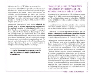 MEDEF I FRANCE OUTRE-MER 2020 47
dans les services et 12 % dans la construction.
Le tourisme à Saint-Martin possède une infrastructure
hôtelière qui en fait l’une des destinations les plus
appréciées de la Caraïbe. L’île accueille surtout une
clientèle nord-américaine et, dans une moindre
mesure, des visiteurs européens et sud-américains.
Elle figure parmi les destinations de croisière les plus
prisées au monde avec, depuis 2002, plus d’un million
de passagers par an.
Cependant, Saint-Martin pâtit d’une inégalité des
infrastructures aéroportuaires et portuaires entre
les parties française et hollandaise (au bénéfice de
Sint Maarten, qui dispose du seul port en eau pro-
fonde, situé à Pointe Blanche), d’autant plus lourde
de conséquences que l’économie de Saint-Martin
repose essentiellement sur les activités touristiques.
Il en résulte par exemple que les croisiéristes passent
la plus grande partie de leur temps de séjour sur l’île
dans la partie hollandaise, où ils effectuent l’essentiel
de leurs dépenses, alors que la partie française de
l’île possède davantage d’attrait touristique.
Activité économique concentrée
sur les services marchands non
financiers
CHÔMAGE DE MASSE ET PROBLÈMES
FRONTALIERS ENTRETIENNENT UNE
SITUATION SOCIALE TRÈS DÉGRADÉE
Si l’on en croit les statistiques, le PIB par habitant serait
inférieur de 39 % à la moyenne métropolitaine et de 21 %
au PIB par habitant dans la partie hollandaise (14 500 €
contre 16 500 € environ) et sensiblement égal à celui de
la Guadeloupe.
Le taux de chômage, très élevé, s’établit selon certaines
estimations à 33,3 %. Ce taux s’explique principalement
par les difficultés du secteur touristique.
La situation sociale est également marquée par un
nombre très significatif de bénéficiaires de minima
sociaux et une immigration incontrôlée, qui n’est pas
étrangère à une résurgence de l’insécurité dans l’île.
L’absence de frontière maîtrisée entre Saint-Martin
et Sint Maarten pose un vrai problème. Elle biaise
depuis toujours les données relatives à Saint-Martin,
aussi bien en termes de population, d'aide sociale, de
flux financiers que d'immigration. Ainsi, les minima
sociaux, en constante augmentation à Saint-Martin,
l'accès gracieux à certains services publics et le taux
de change euros/dollars garantissent une économie
minimum à Sint Maarten en permettant à ce territoire
de maintenir ses propres minima sociaux très bas. En
d'autres termes, Saint-Martin prend en charge une
part importante de la pauvreté de son voisin hollan-
dais sur un budget relevant de la solidarité nationale
française. Au regard des difficultés vécues par des
territoires caribéens proches, ces minima alimentent
en outre les flux migratoires.
 