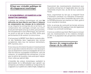 MEDEF I FRANCE OUTRE-MER 2020 49
Il faut une véritable politique de
développement touristique
2.	DE FAÇON GÉNÉRALE, LES CHARGÉS DE LA COM
DOIVENT ÊTRE COMPENSÉES
L’analyse des milieux économiques est que les
difficultés de Saint-Martin sont liées à l’absence
de compensation des charges de la collectivité,
ce qui impacte les entreprises de ce territoire. La
compensation des avantages octroyés aux entre-
prises de métropole ainsi qu’à celles, plus proches,
de la Guadeloupe ou de la Martinique, leur permet,
ne serait-ce que par le biais du CICE, d’être plus
performantes et de soutenir la concurrence.
C’est pourquoi le MEDEF Saint-Martin souhaite obte-
nir des flexibilités dans l’application des normes
européennes dans tous les secteurs (alimentaire,
BTP, maritime, etc.).
Si les mesures d'incitation fiscales à l'investissement
sont un pas dans la bonne direction, il est nécessaire
que ces dispositions soient accompagnées de tout un
volet de mesures susceptibles d'améliorer, voire de
restaurer, la compétitivité des entreprises, à la fois
pour en attirer de nouvelles, mais aussi pour redyna-
miser celles qui opèrent déjà.
L'ensemble des acteurs économiques souhaitent la
pérennisation de la défiscalisation pour garantir aux
entreprises une meilleure visibilité sur le long terme. Ils
s’opposent à un système de crédit d’impôt, inadapté au
financement des investissements notamment pour
les petites entreprises et inapplicable dans les cinq
collectivités d'outre-mer, du fait de leur autonomie
fiscale.
Aussi, argumentant du fait que ce dispositif fiscal
a fortement contribué à la réalisation d'investisse-
ments structurants dans l'ensemble des outre-mer,
la FIPCOM préconise son maintien en l'état, quitte à
le voir amendé et moralisé.
Enfin, le principe de continuité territoriale aérienne
doit non seulement être appliqué mais doit également
s’élargir à la continuité numérique.
C’est à ces conditions que Saint-Martin pourra renouer
avec les investissements et les créations d’emploi,
et offrir à sa population des perspectives d’évolution
sociale.
Absence de compensation des
charges de la collectivité
 