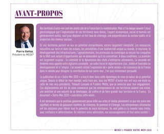 MEDEF I FRANCE OUTRE-MER 2020 5
AVANT-PROPOS
Nosterritoiresd’outre-mersontdesatoutsclésdelaFrancedanslamondialisation.Maissil'onévoquesouventl’atout
géostratégique que l’implantation de ces territoires nous donne, l’aspect économique, social et humain est
généralement oublié, sauf pour déplorer un fort taux de chômage, une prépondérance du secteur public et la
proportion des revenus sociaux.
Or ces territoires portent en eux un potentiel extraordinaire, encore largement inexploité. Les ressources
naturelles sur terre et dans les océans, les possibilités d’une biodiversité unique au monde, le tourisme, le
développement des infrastructures, l’agroalimentaire, les promesses du numérique ou encore les conquêtes
de la RD sont autant d’opportunités qui ne demandent qu’à se concrétiser. À deux conditions. La première
est largement acquise : la créativité et le dynamisme des chefs d’entreprise ultramarins. La seconde est
évidente mais appelle notre vigilance constante : un cadre fiscal et réglementaire clair, stable et favorable au
développement et à l’emploi. J’ai souvent utilisé l’expression de « porte-avions » de croissance de la France
dans le monde pour désigner la contribution de nos outre-mer. J’en suis intimement persuadé.
La publication de ce « Outre-Mer 2020 » s’inscrit donc dans cette dynamique de mise en valeur de ce potentiel
unique. Depuis le début de mon mandat, voilà trois ans, tous les MEDEF d’outre-mer ont reçu ma visite ou
celle de mes vice-présidents, Thibault Lanxade et Frédéric Motte, que je remercie pour leur engagement.
Ces déplacements ont fini de nous convaincre que les entrepreneurs de ces territoires avaient une vision,
une ambition et une volonté de se développer, de croître et de faire grandir leur territoire et la France. Ce
document « Outre-Mer 2020 » concrétise cette vision.
Il est nécessaire que le prochain gouvernement passe enfin aux actes et réalise pleinement ce que nos outre-mer
signifient en termes de puissance maritime, de richesses, de jeunesse et d’énergie. Les entrepreneurs ultramarins
ont les solutions pour libérer tout le potentiel de leurs territoires. Ils sont prêts à s’y investir sans limite,
avec confiance et détermination. Ils méritent notre admiration, nos encouragements et tout notre soutien !
Pierre Gattaz,
Président du MEDEF
 
