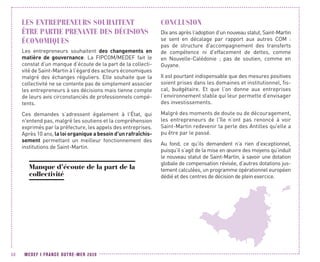 MEDEF I FRANCE OUTRE-MER 202050
LES ENTREPRENEURS SOUHAITENT
ÊTRE PARTIE PRENANTE DES DÉCISIONS
ÉCONOMIQUES
Les entrepreneurs souhaitent des changements en
matière de gouvernance. La FIPCOM/MEDEF fait le
constat d’un manque d’écoute de la part de la collecti-
vité de Saint-Martin à l’égard des acteurs économiques
malgré des échanges réguliers. Elle souhaite que la
collectivité ne se contente pas de simplement associer
les entrepreneurs à ses décisions mais tienne compte
de leurs avis circonstanciés de professionnels compé-
tents.
Ces demandes s’adressent également à l’État, qui
n'entend pas, malgré les soutiens et la compréhension
exprimés par la préfecture, les appels des entreprises.
Après 10 ans, la loi organique a besoin d'un rafraîchis-
sement permettant un meilleur fonctionnement des
institutions de Saint-Martin.
Manque d’écoute de la part de la
collectivité
CONCLUSION
Dix ans après l’adoption d’un nouveau statut, Saint-Martin
se sent en décalage par rapport aux autres COM  :
pas de structure d'accompagnement des transferts
de compétence ni d'effacement de dettes, comme
en Nouvelle-Calédonie ; pas de soutien, comme en
Guyane.
Il est pourtant indispensable que des mesures positives
soient prises dans les domaines et institutionnel, fis-
cal, budgétaire. Et que l’on donne aux entreprises
l’environnement stable qui leur permette d’envisager
des investissements.
Malgré des moments de doute ou de découragement,
les entrepreneurs de l’île n’ont pas renoncé à voir
Saint-Martin redevenir la perle des Antilles qu'elle a
pu être par le passé.
Au fond, ce qu’ils demandent n’a rien d’exceptionnel,
puisqu’il s’agit de la mise en œuvre des moyens qu’induit
le nouveau statut de Saint-Martin, à savoir une dotation
globale de compensation révisée, d’autres dotations jus-
tement calculées, un programme opérationnel européen
dédié et des centres de décision de plein exercice.
 