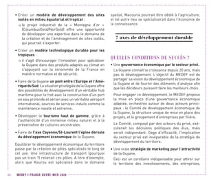 MEDEF I FRANCE OUTRE-MER 202056
•	Créer un modèle de développement des sites
isolés en milieu équatorial et tropical :
 le projet industriel de la « Montagne d’or »
(ColumbusGold/NorGold) offre une opportunité
de développer une expertise dans le domaine de
la création et de l'aménagement de sites isolés,
qui pourrait s'exporter.
•	Créer un modèle technologique durable pour les
tropiques :
 il s'agit d'encourager l’innovation pour spécialiser
la Guyane dans des produits adaptés au climat en
s'appuyant sur la renommée de la France en
matière normative et de sécurité.
•	Faire de la Guyane un pont entre l’Europe et l’Amé-
riqueduSud.LasituationprivilégiéedelaGuyaneoffre
des possibilités de développement d'un véritable hub
maritime pour le fret avec la construction d'un port
en eau profonde et aérien avec un véritable aéroport
international, sources de services induits comme la
maintenance navale et aérienne.
•	Développer le tourisme haut de gamme, grâce à
l'authenticité d'un immense milieu naturel et à la
préservation de cultures ancestrales.
•	Faire de l’axe Cayenne/St-Laurent l’épine dorsale
du développement économique de la Guyane.
Equilibrer le développement économique du territoire
passe par la création de pôles spécialisés le long de
cet axe. Une infrastructure de transport (pourquoi
pas un train ?) relierait ces pôles. A titre d'exemple,
alors que Kourou est spécialisé dans le domaine
spatial, Macouria pourrait être dédié à l'agriculture,
et tel autre lieu se spécialiserait dans l'économie de
la connaissance.
7 axes de développement durable
QUELLES CONDITIONS DE SUCCÈS ?
•	Une gouvernance économique par le secteur privé.
La Guyane connaît la croissance depuis 20 ans, mais
pas le développement. L’objectif du MEDEF est de
partager sa vision du développement économique de
la Guyane et de fournir des éléments d’analyse afin
que les décideurs puissent faire les meilleurs choix.
Pour engager ce développement, le MEDEF propose
la mise en place d’une gouvernance économique
adaptée, orchestrée autour de deux acteurs princi-
paux : le Comité de développement économique de
la Guyane, la structure unique de mise en place des
projets, et le groupement d’entreprises par filière.
Le Comité, composé par des acteurs du privé, exé-
cuterait les décisions politiques des élus, mais
serait indépendant. Gage d’efficacité, l'implication
du secteur privé est inséparable de la stratégie de
développement du territoire.
•	Une vraie stratégie de marketing pour l’attractivité
de la Guyane.
Ceci est un corollaire indispensable pour attirer sur
le territoire des investissements, des entreprises,
 