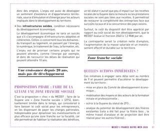 MEDEF I FRANCE OUTRE-MER 2020 57
donc des emplois. L'enjeu est aussi de développer
un sentiment d'existence et d'appartenance territo-
riale, source d'émulation et d'énergie pour les acteurs
impliqués dans le développement du territoire.
•	Des infrastructures solides, condition nécessaire
du développement économique.
Le développement économique ne sera un succès
que s'il s'accompagne d'infrastructures adaptées et
cohérentes. Celles-ci concernent tous les domaines :
du transport au logement, en passant par l'énergie,
le numérique, le traitement de l'eau, la formation, etc.
L'enjeu est de prioriser certains projets qui ne
peuvent attendre, comme l'énergie par exemple,
et donc de raccourcir les délais de réalisation qui
peuvent atteindre 10 ans.
Une croissance depuis 20 ans,
mais pas de développement
PROPOSITION PHARE : FAIRE DE LA
GUYANE UNE ZONE FRANCHE SOCIALE
C'est la proposition « choc » du MEDEF : faire de la
Guyane une «  Zone franche sociale  » (ZFS), éven-
tuellement limitée dans le temps, qui consisterait à
faire baisser le coût social pour les entrepreneurs,
en les dispensant de payer les charges patronales.
Indispensable pour dynamiser les investissements et
plus efficace qu'une zone franche sur la fiscalité, car
elle permettrait de fiabiliser la réalisation des bénéfices,
un tel statut n’aurait que peu d’impact sur les recettes
locales de la Guyane dans la mesure où les prestations
sociales ne sont pas liées aux recettes. Il permettrait
de restaurer la compétitivité des entreprises face aux
surcoûts locaux et à la concurrence des pays voisins.
Surtout, le coût du dispositif doit être apprécié par
rapport au coût social du non développement, que le
MEDEF évalue à l’horizon 2040 à 1,2 Md€ par an.
La contrepartie serait la création nette d’emplois,
l’augmentation de la masse salariale et un investis-
sement effectif et durable sur le territoire.
Zone franche sociale
QUELLES ACTIONS IMMÉDIATES ?
Ces initiatives à engager sans délai sont au nombre
de 9 et peuvent permettre d'accélérer le développe-
ment du territoire :
-- mise en place du Comité de développement écono-
mique ;
-- mobilisation des moyens et des acteurs de la formation
initiale et professionnelle ;
-- octroi à la Guyane du statut de ZFS ;
-- analyse du potentiel de développement des filières
existantes (cela a été fait pour la filière bois  ; le
même travail d'analyse et de projection doit être
réalisé pour les autres filières) ;
 
