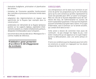 MEDEF I FRANCE OUTRE-MER 202058
-- évaluation budgétaire, priorisation et planification
des actions ;
-- limitation de l'économie parallèle (renforcement
des contrôles et processus d'amnistie limitée dans
le temps) ;
-- adaptation des réglementations en vigueur aux
spécificités de la Guyane (par exemple dans la
construction) ;
-- amélioration de l'attractivité de la Guyane (présence
positive sur les supports digitaux, exploitation d'évé-
nements existants ou création d'événements porteurs,
désignation d'ambassadeurs pour la Guyane) ;
-- lancement de la ville durable de la « Montagne d'or »
comme modèle de référence.
9 initiatives pour permettre
d'accélérer le développement
du territoire
CONCLUSION
Les entrepreneurs ont foi dans leur territoire et ont
envie de porter les propositions qu'ils ont formulées
parce qu'ils sont convaincus qu'elles représentent la
seule voie possible pour offrir un avenir à la Guyane.
Mais les clés de la réussite dépendent aussi de l'ad-
hésion des élus, de l'administration et, surtout, de
toute la population guyanaise. Il faut que les Guyanais
puissent ensemble se projeter dans l’avenir. Il n'y a pas
d'alternative, sauf à continuer sur la lancée actuelle,
qui conduit droit dans le mur !
Cette action a besoin de conviction mais aussi de
continuité  : ne pas changer les règles du jeu, c'est
éviter l'insécurité qui est apparue sur le sujet majeur
qu'est la défiscalisation, avec une sortie prévue en
2018.
C'est à ces conditions que les Guyanais pourront enfin
se construire un avenir en s'appuyant sur les atouts
uniques de leur territoire.
 