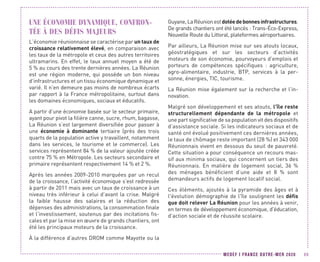 MEDEF I FRANCE OUTRE-MER 2020 69
UNE ÉCONOMIE DYNAMIQUE, CONFRON-
TÉE À DES DÉFIS MAJEURS
L’économie réunionnaise se caractérise par un taux de
croissance relativement élevé, en comparaison avec
les taux de la métropole et ceux des autres territoires
ultramarins. En effet, le taux annuel moyen a été de
5 % au cours des trente dernières années. La Réunion
est une région moderne, qui possède un bon niveau
d’infrastructures et un tissu économique dynamique et
varié. Il n’en demeure pas moins de nombreux écarts
par rapport à la France métropolitaine, surtout dans
les domaines économiques, sociaux et éducatifs.
A partir d’une économie basée sur le secteur primaire,
ayant pour pivot la filière canne, sucre, rhum, bagasse,
La Réunion s’est largement diversifiée pour passer à
une économie à dominante tertiaire (près des trois
quarts de la population active y travaillent, notamment
dans les services, le tourisme et le commerce). Les
services représentent 84 % de la valeur ajoutée créée
contre 75 % en Métropole. Les secteurs secondaire et
primaire représentent respectivement 14 % et 2 %.
Après les années 2009-2010 marquées par un recul
de la croissance, l’activité économique s’est redressée
à partir de 2011 mais avec un taux de croissance à un
niveau très inférieur à celui d’avant la crise. Malgré
la faible hausse des salaires et la réduction des
dépenses des administrations, la consommation finale
et l’investissement, soutenus par des incitations fis-
cales et par la mise en œuvre de grands chantiers, ont
été les principaux moteurs de la croissance.
À la différence d’autres DROM comme Mayotte ou la
Guyane,LaRéunionestdotéedebonnesinfrastructures.
De grands chantiers ont été lancés : Trans-Éco-Express,
Nouvelle Route du Littoral, plateformes aéroportuaires.
Par ailleurs, La Réunion mise sur ses atouts locaux,
géostratégiques et sur les secteurs d’activités
moteurs de son économie, pourvoyeurs d’emplois et
porteurs de compétences spécifiques : agriculture,
agro-alimentaire, industrie, BTP, services à la per-
sonne, énergies, TIC, tourisme.
La Réunion mise également sur la recherche et l’in-
novation.
Malgré son développement et ses atouts, l'île reste
structurellement dépendante de la métropole et
une part significative de sa population vit des dispositifs
d’assistance sociale. Si les indicateurs sociaux et de
santé ont évolué positivement ces dernières années,
le taux de chômage reste important (28 %) et 343 000
Réunionnais vivent en dessous du seuil de pauvreté.
Cette situation a pour conséquence un recours mas-
sif aux minima sociaux, qui concernent un tiers des
Réunionnais. En matière de logement social, 36 %
des ménages bénéficient d’une aide et 8  % sont
demandeurs actifs de logement locatif social.
Ces éléments, ajoutés à la pyramide des âges et à
l'évolution démographie de l'île soulignent les défis
que doit relever La Réunion pour les années à venir,
en termes de développement économique, d'éducation,
d’action sociale et de réussite scolaire.
 
