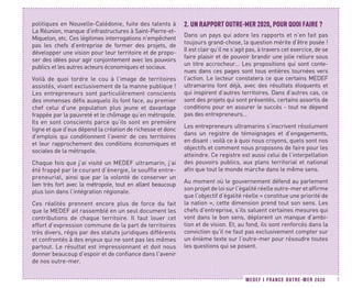 MEDEF I FRANCE OUTRE-MER 2020 7
politiques en Nouvelle-Calédonie, fuite des talents à
La Réunion, manque d’infrastructures à Saint-Pierre-et-
Miquelon, etc. Ces légitimes interrogations n’empêchent
pas les chefs d’entreprise de former des projets, de
développer une vision pour leur territoire et de propo-
ser des idées pour agir conjointement avec les pouvoirs
publics et les autres acteurs économiques et sociaux.
Voilà de quoi tordre le cou à l’image de territoires
assistés, vivant exclusivement de la manne publique !
Les entrepreneurs sont particulièrement conscients
des immenses défis auxquels ils font face, au premier
chef celui d’une population plus jeune et davantage
frappée par la pauvreté et le chômage qu’en métropole.
Ils en sont conscients parce qu’ils sont en première
ligne et que d’eux dépend la création de richesse et donc
d’emplois qui conditionnent l’avenir de ces territoires
et leur rapprochement des conditions économiques et
sociales de la métropole.
Chaque fois que j’ai visité un MEDEF ultramarin, j’ai
été frappé par le courant d’énergie, le souffle entre-
preneurial, ainsi que par la volonté de conserver un
lien très fort avec la métropole, tout en allant beaucoup
plus loin dans l’intégration régionale.
Ces réalités prennent encore plus de force du fait
que le MEDEF ait rassemblé en un seul document les
contributions de chaque territoire. Il faut louer cet
effort d’expression commune de la part de territoires
très divers, régis par des statuts juridiques différents
et confrontés à des enjeux qui ne sont pas les mêmes
partout. Le résultat est impressionnant et doit nous
donner beaucoup d’espoir et de confiance dans l’avenir
de nos outre-mer.
2.	UN RAPPORT OUTRE-MER 2020, POUR QUOI FAIRE ?
Dans un pays qui adore les rapports et n’en fait pas
toujours grand-chose, la question mérite d’être posée !
Il est clair qu’il ne s’agit pas, à travers cet exercice, de se
faire plaisir et de pouvoir brandir une jolie reliure sous
un titre accrocheur… Les propositions qui sont conte-
nues dans ces pages sont tous entières tournées vers
l’action. Le lecteur constatera ce que certains MEDEF
ultramarins font déjà, avec des résultats éloquents et
qui inspirent d’autres territoires. Dans d’autres cas, ce
sont des projets qui sont présentés, certains assortis de
conditions pour en assurer le succès - tout ne dépend
pas des entrepreneurs…
Les entrepreneurs ultramarins s’inscrivent résolument
dans un registre de témoignages et d’engagements,
en disant : voilà ce à quoi nous croyons, quels sont nos
objectifs et comment nous proposons de faire pour les
atteindre. Ce registre est aussi celui de l’interpellation
des pouvoirs publics, aux plans territorial et national
afin que tout le monde marche dans le même sens.
Au moment où le gouvernement défend au parlement
son projet de loi sur l’égalité réelle outre-mer et affirme
que l’objectif d’égalité réelle « constitue une priorité de
la nation », cette dimension prend tout son sens. Les
chefs d’entreprise, s’ils saluent certaines mesures qui
vont dans le bon sens, déplorent un manque d’ambi-
tion et de vision. Et, au fond, ils sont renforcés dans la
conviction qu’il ne faut pas exclusivement compter sur
un énième texte sur l’outre-mer pour résoudre toutes
les questions qui se posent.
 