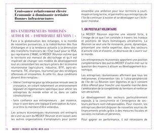 MEDEF I FRANCE OUTRE-MER 202070
Croissance relativement élevée
Économie à dominante tertiaire
Bonnes infrastructures
DES ENTREPRENEURS MOBILISÉS
AUTOUR DE « FORMIDABLE RÉUNION ! »
Face à la globalisation des échanges, à la montée
de nouvelles puissances, à la redistribution des flux
d’échanges et à la tendance actuelle à la diminution
des transferts financiers de l’État (sauf pour le RSA,
qui représente 2 Md€), le MEDEF Réunion estime que
le territoire est menacé de décrochage et qu’il est
impératif de changer son modèle de développement
tout en consolidant les secteurs piliers de l’économie
réunionnaise (agriculture, industrie, BTP, agro-ali-
mentaire, TIC, énergies, tourisme) par des stratégies
offensives et innovantes. À cette fin, deux conditions
doivent être remplies :
-- libérer l'entreprise pour qu’elle puisse renouer avec la
croissance, en créant notamment un environnement
législatif et réglementaire spécifique pour attirer les
entreprises du monde entier et ce, dans un cadre
constitutionnel ;
-- faire confiance aux entrepreneurs : par essence,
ceux-ci sont dans une logique d’anticipation du futur,
à ce titre ils méritent d’être entendus.
Les acteurs économiques réunionnais ont entrepris
de s’unir au sein du MEDEF Réunion et en liaison avec
les autres organisations d’employeurs pour porter
ensemble une ambition pour leur territoire à court,
moyen et long terme, et permettre aux entreprises de
l’île de continuer à exister et se développer sur l’échi-
quier mondial.
1.	UN POSTULAT VOLONTAIRE
Le MEDEF Réunion exprime une volonté forte, à
l’image de ce que l’on constate à travers les travaux
et positions de leurs homologues ultramarins. La
Réunion se veut une île innovante, jeune, dynamique,
présentant une réelle expertise, dans des secteurs
d’activité clés et d'avenir, et désireuse de s’ouvrir sur
le monde.
Les entrepreneurs réunionnais apportent une position
complémentaire des autres MEDEF d’outre-mer sur la
question des moyens à allouer au développement éco-
nomique.
Les entreprises réunionnaises affirment que tous les
mécanismes d’intervention liés à l’ultra-périphéricité
de l’île de La Réunion sont légitimes et qu’il convient
d’être offensif pour franchir une nouvelle marche dans
l’amélioration de la compétitivité du territoire et renforcer
son attractivité.
Le développement des secteurs particulièrement
exposés à la concurrence et l’émergence de sec-
teurs porteurs sont indispensables. Pour investir, les
entreprises devront disposer de nouvelles sources de
financements privés grâce à des mesures fiscales et
sociales incitatives et pérennes.
Pour gagner en performance, il est nécessaire de
 