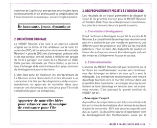 MEDEF I FRANCE OUTRE-MER 2020 71
redonner de l’agilité aux entreprises en stimulant leurs
investissements et en promouvant la simplification de
l’environnement économique, social et réglementaire.
Île innovante, jeune, dynamique
2.	UNE MÉTHODE ORIGINALE
Le MEDEF Réunion s’est livré à un exercice collectif
original sur la forme et très ambitieux sur le fond. En
novembre2015,àl’occasiond’unséminaire« Formidable
Réunion ! », plus de 250 chefs d’entreprise, de toute taille
et de tout secteur, ont été invités à réfléchir par groupe
de 10 et à partager leur vision de La Réunion en 2040.
Cette journée, introduite par Pierre Gattaz, a permis à
tous d’échanger et de jeter les bases d’un projet commun
de développement pour le territoire.
L’idée était donc de mobiliser les entrepreneurs de
La Réunion en les réunissant et en les amenant à se
concentrer à la fois sur des diagnostics et des recom-
mandations, en apportant de nouvelles idées pour
relancer une dynamique de croissance pour l’île et de
compétitivité pour les entreprises.
Apporter de nouvelles idées
pour relancer une dynamique
de croissance pour l’île
3.	DES PROPOSITIONS ET PROJETS À L’HORIZON 2040
Les résultats de ce travail permettent de dégager la
vision et les priorités d’action pour le MEDEF Réunion
à l’horizon 2040. Pour les entrepreneurs réunionnais,
les priorités tiennent dans les points suivants :
a.	Consolidation et développement
Il faut continuer à développer ce qui fait le succès de la
Réunion. La compétitivité des entreprises réunionnaises
peut être améliorée par une montée en gamme ou une
différenciation des produits et de l’offre sur les marchés
potentiels. Pour ce faire, des dispositifs de soutien en
faveur des entreprises doivent être développés incluant
des mesures d’allègements fiscaux et sociaux.
b.	L’internationalisation
L’analyse du MEDEF Réunion est que l’économie de ce
territoire est insuffisamment tournée vers l’extérieur,
vers des échanges en dehors de ceux qu’il a avec la
métropole. Les entreprises réunionnaises sont encore
davantage tournées vers le marché intérieur dans une
proportion très importante. Les marges de progression
doivent se faire davantage en relation avec les écono-
mies voisines. C’est pourquoi la grande ambition du
MEDEF est de :
•	Développer l’export
Aujourd’hui, les exportations sont très concentrées à la
fois en termes de destinations et en termes de secteurs
d’activités concernés : 80 % des volumes exportés sont
dus au sucre ; la deuxième source d’exportation vient
du déménagement des fonctionnaires, suivie par le
 
