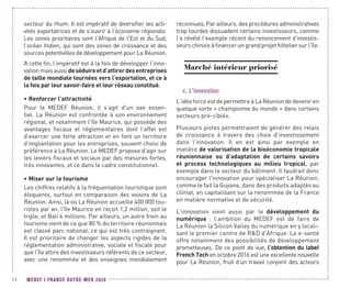 MEDEF I FRANCE OUTRE-MER 202072
secteur du rhum. Il est impératif de diversifier les acti-
vités exportatrices et de s’ouvrir à l’économie régionale.
Les zones prioritaires sont l’Afrique de l’Est et du Sud,
l’océan Indien, qui sont des zones de croissance et des
sources potentielles de développement pour La Réunion.
A cette fin, l’impératif est à la fois de développer l’inno-
vationmaisaussideséduireetd’attirerdesentreprises
de taille mondiale tournées vers l’exportation, et ce à
la fois par leur savoir-faire et leur réseau constitué.
•	Renforcer l’attractivité
Pour le MEDEF Réunion, il s’agit d’un axe essen-
tiel. La Réunion est confrontée à son environnement
régional, et notamment l’île Maurice, qui possède des
avantages fiscaux et réglementaires dont l’effet est
d’exercer une forte attraction et en font un territoire
d’implantation pour les entreprises, souvent choisi de
préférence à La Réunion. Le MEDEF propose d’agir sur
les leviers fiscaux et sociaux par des mesures fortes,
très innovantes, et ce dans le cadre constitutionnel.
•	Miser sur le tourisme
Les chiffres relatifs à la fréquentation touristique sont
éloquents, surtout en comparaison des voisins de La
Réunion. Ainsi, là où La Réunion accueille 400 000 tou-
ristes par an, l’île Maurice en reçoit 1,2 million, soit le
triple, et Bali 4 millions. Par ailleurs, un autre frein au
tourisme vient de ce que 80 % du territoire réunionnais
est classé parc national, ce qui est très contraignant.
Il est prioritaire de changer les aspects rigides de la
réglementation administrative, sociale et fiscale pour
que l’île attire des investisseurs référents de ce secteur,
avec une renommée et des enseignes mondialement
reconnues. Par ailleurs, des procédures administratives
trop lourdes dissuadent certains investisseurs, comme
l’a révélé l’exemple récent du renoncement d’investis-
seurs chinois à financer un grand projet hôtelier sur l’île.
Marché intérieur priorisé
c.	L’innovation
L’idée force est de permettre à La Réunion de devenir en
quelque sorte « championne du monde » dans certains
secteurs pré-ciblés.
Plusieurs pistes permettraient de générer des relais
de croissance à travers des choix d’investissement
dans l’innovation. Il en est ainsi par exemple en
matière de valorisation de la bioéconomie tropicale
réunionnaise ou d’adaptation de certains savoirs
et process technologiques au milieu tropical, par
exemple dans le secteur du bâtiment. Il faudrait donc
encourager l'innovation pour spécialiser La Réunion,
comme le fait la Guyane, dans des produits adaptés au
climat, en capitalisant sur la renommée de la France
en matière normative et de sécurité.
L’innovation vient aussi par le développement du
numérique : l’ambition du MEDEF est de faire de
La Réunion la Silicon Valley du numérique en y locali-
sant le premier centre de RD d’Afrique. La e-santé
offre notamment des possibilités de développement
prometteuses. De ce point de vue, l’obtention du label
French Tech en octobre 2016 est une excellente nouvelle
pour La Réunion, fruit d’un travail conjoint des acteurs
 
