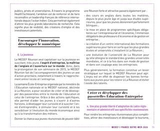 MEDEF I FRANCE OUTRE-MER 2020 73
publics, privés et universitaires. À travers le programme
HealthTechIsland, l'ambition est de renforcer et de faire
reconnaître un leadership français de référence interna-
tionale depuis l'océan Indien. Cela permettrait également
d’attirer les plus grands laboratoires de recherche. Cela
signifie plus de visibilité, des créations d’emploi et des
investisseurs potentiels.
Encourager l’innovation,
développer le numérique
d.	La jeunesse
Le MEDEF Réunion veut capitaliser sur la jeunesse en
suscitant, très jeune, l’esprit d’entreprise, la maîtrise
de l’anglais et l’ouverture sur le monde. Ainsi, dans
la prolongation de son séminaire de 2015, le MEDEF
Réunion fait de l’accompagnement des jeunes un axe
d’action prioritaire, notamment à travers le rapproche-
ment entre l’école et l’entreprise.
LasemaineÉcole-Entrepriseorganiséeparleministèrede
l’Éducation nationale et le MEDEF national, déclinée
à La Réunion, a pour vocation de créer et de dévelop-
per des passerelles entre le monde de l’éducation et
celui de l’entreprise. Grâce à des actions spécifiques,
elle permet d’aider les jeunes à s’ouvrir à d’autres
horizons, à développer leur curiosité et à susciter l’en-
vie d’entreprendre, à stimuler leur curiosité et à les
sensibiliser à l’évolution du monde économique ainsi
qu’à la transformation des métiers.
Donner la chance aux jeunes réunionnais de pouvoir bâtir
une Réunion forte et attractive passera également par :
-- des cours en anglais dans toutes les matières,
depuis le plus jeune âge et jusqu’aux études supé-
rieures, pour que les jeunes deviennent parfaitement
bilingues ;
-- la mise en place de programmes spécifiques obliga-
toires sur l’entrepreneuriat et l’économie, l’immersion
obligatoiredesprofesseursd’économieetdegestionen
entreprise ;
-- la création d'un centre international des formations
supérieures pour faire en sorte que les plus grandes
écoles et universités s’installent à La Réunion ;
-- une évolution de l’université de La Réunion pour
qu’elle atteigne le standard des grandes universités
mondiales, et ce à la fois dans son mode de gestion
et dans son couplage avec les entreprises.
Plus généralement, la formation constitue un levier
stratégique sur lequel le MEDEF Réunion peut agir.
L’enjeu est en effet de dispenser les bonnes forma-
tions aux jeunes pour les retenir à La Réunion et éviter
l’exode des talents.
Créer et développer des
passerelles Éducation-Entreprise
e.	Une plus grande liberté d’adaptation du cadre régle-
mentaire et administratif aux spécificités réunionnaises
Pour rendre les entreprises réunionnaises plus compéti-
tives, attirer des investisseurs et développer le tourisme,
 