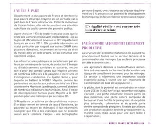 MEDEF I FRANCE OUTRE-MER 2020 79
UNE ÎLE À PART
Département le plus pauvre de France et territoire le
plus pauvre d’Europe, Mayotte est un véritable cas à
part dans la France ultramarine. Petite île méconnue
de l’océan Indien, elle mérite pourtant une attention
spécifique du public comme des pouvoirs publics.
Ayant choisi en 1976 de rester française alors que le
reste des Comores choisissait l’indépendance, l’île au
lagon est officiellement devenue le 101e
département
français en mars 2011. Elle possède néanmoins un
statut particulier par rapport aux autres DROM dans
plusieurs domaines, notamment en termes de droit
du travail avec un code propre, ce qui constitue une
spécificité unique.
Les infrastructures publiques se caractérisent par ail-
leurs par un manque de routes, de production d’énergie
ou d’établissements sanitaires et scolaires, encore
loin d’avoir été comblé tandis que Mayotte affronte
de nombreux défis liés à la pauvreté, l’illettrisme et
l’immigration clandestine. L’« égalité réelle », pour
laquelle se battent le MEDEF Mayotte, comme les
partenaires sociaux locaux, est encore très loin d’être
atteinte entre Mayotte et la métropole, comme l’attestent
de nombreux indicateurs économiques. Ainsi, l’indice
de développement humain place Mayotte à la 107e
position pour une métropole qui se classe 20e
.
Si Mayotte se caractérise par des problèmes majeurs
(1er département en termes de taux d’illettrisme, de
pauvreté ou encore de chômage), il faut néanmoins
souligner que l’île a des avantages que ne possède
aucun autre territoire français : une démographie
porteuse d’espoir, une croissance qui dépasse régulière-
ment les 5 % annuels et un potentiel de développement
économiquequienfaitunréservoirdecroissancemajeur.
L’« égalité réelle » est encore très
loin d’être atteinte
UNE ÉCONOMIE AUJOURD’HUI FAIBLEMENT
PRODUCTIVE
La structure de l’économie mahoraise est aujourd’hui
principalement fondée sur le secteur tertiaire et la
consommation des ménages. Les secteurs principaux
de cette économie sont :
-- une agriculture destinée à l’autosuffisance alimen-
taireouàunereventesurlesmarchéslocauxdansune
logique de complément de revenu pour les ménages.
Ce secteur a néanmoins une importance sociale
essentielle puisqu’il fournit une part importante de
l’alimentation de base de la population ;
-- la pêche, dont le potentiel est considérable en raison
d’une ZEE de 74 000 km² et qui rassemble trois types
d’activité : une pêche industrielle thonière parmi les
plus modernes, une pêche côtière composée de
barques et d'une flottille de palangriers, et une pêche
plus artisanale, rudimentaire et en grande partie
vivrière composée de piroguiers. Il existe par ailleurs
une production aquacole destinée principalement au
marché local, mais aussi pour une part faible à
l’exportation ;
 