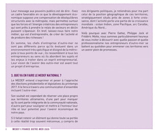 MEDEF I FRANCE OUTRE-MER 20208
Leur message aux pouvoirs publics est de dire : fixez
un cadre favorable en ce que le développement éco-
nomique suppose une compensation de déséquilibres
structurels avec la métropole, mais permettez surtout
que les forces et l’énergie créatrices des entrepreneurs
qui sont prêts à prendre le relais de secteurs en déclin
puissent s’épanouir. En bref, laissez-nous faire notre
métier, qui est d’entreprendre, de créer de l’activité et
de produire des richesses !
En somme, les chefs d’entreprise d’outre-mer ne
sont pas différents parce qu’ils évoluent dans un
environnement très spécifique et éloigné de la métro-
pole à tous points de vue ; ils ressemblent à tous les
entrepreneurs au sens où ils abordent les sujets et
les enjeux à traiter dans un esprit entrepreneurial.
Leur vision de l’avenir des outre-mer est avant tout
un projet d’entreprise.
3.	QUE VA EN FAIRE LE MEDEF NATIONAL ?
Le MEDEF entend s’exprimer et peser à l’approche
des élections présidentielle et législatives du printemps
2017. Il le fera à travers une communication d’ensemble
incluant l’outre-mer.
Son souhait est cependant de réserver une place propre
aux territoires ultramarins, d’une part pour marquer
qu’ils sont partie intégrante de la communauté nationale,
d’autre part pour souligner et mettre à l’honneur leur
rôle et leur potentiel pour l’avenir économique de
notre pays.
S’il fallait retenir un élément qui donne toute sa portée
à cette réalité trop souvent méconnue, y compris de
nos dirigeants politiques, je retiendrais pour ma part
celui de la position géographique de ces territoires,
stratégiquement situés près de zones à forte crois-
sance, dont l’activité porte une partie de la croissance
mondiale : océan Indien, zone Pacifique, arc Caraïbe,
Amérique du Nord…
Voilà pourquoi avec Pierre Gattaz, Philippe Jock et
Frédéric Motte, nous sommes particulièrement heureux
de vous inviter à découvrir avec quelle passion et quelle
professionnalisme nos entrepreneurs d’outre-mer se
battent au quotidien pour emmener ces territoires vers
un avenir plein de promesses.
 