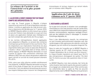 MEDEF I FRANCE OUTRE-MER 2020 81
La relance de l’activité et de
l’attractivité est la plus grande
des priorités
2.	ALLER VERS LE DROIT COMMUN TOUT EN TENANT
COMPTE DES SPÉCIFICITÉS DE L’ÎLE
Le code du Travail propre à Mayotte n’intègre
aujourd’hui qu’environ 25 % de la législation métropo-
litaine. L’entrée en application du code de droit com-
mun a néanmoins été décidée pour le 1er
janvier 2018.
Le MEDEF Mayotte adhère à cette mesure qui va dans
le sens de l’histoire mais demande à ce que soit mise
en place une application réalisée avec intelligence et
qui tient compte des spécificités de l’île au lagon.
Si les normes métropolitaines étaient appliquées
sans adaptation à Mayotte, ce seraient des centaines
d’entreprises qui fermeraient à très court terme. Pour
les dispositions aux implications financières les plus
importantes (telle que la mise en place des 35 heures),
il faudra « diluer » les effets dans le temps. Dans la
même logique, le MEDEF Mayotte demande à ce que
l’entrée en vigueur des conventions collectives soit
différée à 2023, face aux retours de plusieurs adhérents
ayant calculé un surcoût du travail pouvant atteindre
25 à 30 %.
Enfin, alors que cette réforme semble extrêmement
mal préparée, le MEDEF Mayotte demande la mise en
place d’une étude d’impact par les services de l’État
concernés. C’est une absolue nécessité que de recourir
aux moyens étatiques pour mesurer les changements
économiques et sociaux majeurs qui seront induits
par ce nouveau code à Mayotte.
Application du Code de droit
commun au le 1er
janvier 2018
3.	RESTAURER LA SÉCURITÉ
Sur le plan de la sécurité, la situation s’est considérable-
ment tendue au cours des premiers mois de l’année 2016,
sousl’effetd’uneconjonctiond’événementspréoccupants :
tensions communautaires, expulsions sauvages d’immi-
grés par des habitants locaux (« décasages »), situation
économique dégradée, etc.
Face à des débordements massifs, les entreprises
se sont trouvées particulièrement exposées avec des
cambriolages et des agressions de salariés comme de
dirigeants, qui ont renforcé la mauvaise image de l’île.
Dans le cadre de l’enquête que le MEDEF Mayotte a
réalisée auprès de 231 chefs d’entreprises locaux,
l’impact dévastateur de ce climat a pu être mesurer :
le risque d’exode migratoire est massif avec 54,3 %
des entrepreneurs envisageant de quitter l’île dont
56,2 % d’entre eux pour des questions liées à l’insé-
curité.
Le MEDEF Mayotte s’est, bien entendu, fait l’écho de
cette situation alarmante auprès des pouvoirs publics
et a engagé une collaboration avec l’Etat comme avec
les collectivités dans le cadre du Plan de sécurité
départemental, dont le MEDEF Mayotte est le partenaire
 