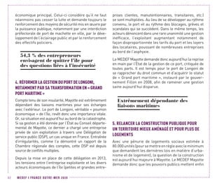 MEDEF I FRANCE OUTRE-MER 202082
économique principal. Celui-ci considère qu’il ne faut
néanmoins pas cesser la lutte et demande toujours le
renforcement des moyens de sécurité mis en œuvre par
la puissance publique, notamment par une interdiction
préfectorale de port de machette en ville, par le déve-
loppement de l’éclairage public et par le renforcement
des effectifs policiers.
54,3 % des entrepreneurs
envisagent de quitter l’île pour
des questions liées à l’insécurité
4.	RÉFORMER LA GESTION DU PORT DE LONGONI,
NOTAMMENT PAR SA TRANSFORMATION EN « GRAND
PORT MARITIME »
Compte tenu de son insularité, Mayotte est extrêmement
dépendant des liaisons maritimes pour ses échanges
avec l’extérieur. Le port de Longoni, véritable « poumon
économique » de l’île, revêt donc une importance vitale.
Or, sa situation est aujourd’hui au bord de la catastrophe.
Si sa gestion a été donnée par l’État au Conseil départe-
mental de Mayotte, ce dernier a chargé une entreprise
privée de son exploitation à travers une Délégation de
service public (DSP), un cas unique en France. Entraînée
d’irrégularités, comme l’a démontré un rapport de la
Chambre régionale des comptes, cette DSP est depuis
source de conflits multiples.
Depuis la mise en place de cette délégation en 2013,
les tensions entre l’entreprise exploitante et les divers
acteurs économiques de l’île (petites et grandes entre-
prises clientes, manutentionnaires, transitaires, etc.)
se sont multipliées. Au lieu de se développer au rythme
convenu, le port vit au rythme des blocages, grèves et
scandales qui se succèdent. Dans le même temps, les
acteurs dénoncent dans une rare unanimité une gestion
inefficace, l’exploitant augmentant notamment de
façon disproportionnée les tarifs du port et les loyers
des locataires, poussant de nombreuses entreprises
au bord de l’asphyxie.
Le MEDEF Mayotte demande donc aujourd’hui la reprise
en main par l’État de la gestion de ce port, critiquée de
toutes parts. Il est temps pour le port de Longoni de
se rapprocher du droit commun et d’acquérir le statut
de « Grand port maritime », instauré par le gouver-
nement Fillon en 2008, afin de ramener une gestion
saine aujourd’hui disparue.
Extrêmement dépendante des
liaisons maritimes
5.	RELANCER LA CONSTRUCTION PUBLIQUE POUR
UN TERRITOIRE MIEUX AMÉNAGÉ ET POUR PLUS DE
LOGEMENTS
Avec une pénurie de logements sociaux estimée à
80.000unités(poursemettreenrègleavecleminimum
que demandent les dernières lois en matière d’urba-
nisme et de logement), la question de la construction
est aujourd’hui majeure à Mayotte. Le MEDEF Mayotte
demande donc que les pouvoirs publics mettent enfin
 